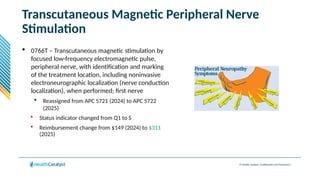 © Health Catalyst. Confidential and Proprietary.
Transcutaneous Magnetic Peripheral Nerve
Stimulation
 0766T – Transcutaneous magnetic stimulation by
focused low-frequency electromagnetic pulse,
peripheral nerve, with identification and marking
of the treatment location, including noninvasive
electroneurographic localization (nerve conduction
localization), when performed; first nerve
 Reassigned from APC 5721 (2024) to APC 5722
(2025)
 Status indicator changed from Q1 to S
 Reimbursement change from $149 (2024) to $311
(2025)
 