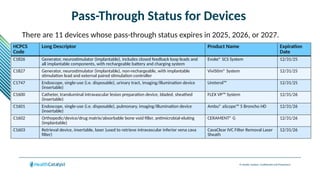© Health Catalyst. Confidential and Proprietary.
Pass-Through Status for Devices
There are 11 devices whose pass-through status expires in 2025, 2026, or 2027.
HCPCS
Code
Long Descriptor Product Name Expiration
Date
C1826 Generator, neurostimulator (implantable), includes closed feedback loop leads and
all implantable components, with rechargeable battery and charging system
Evoke® SCS System 12/31/25
C1827 Generator, neurostimulator (implantable), non-rechargeable, with implantable
stimulation lead and external paired stimulation controller
ViviStim® System 12/31/25
C1747 Endoscope, single-use (i.e. disposable), urinary tract, imaging/illumination device
(insertable)
Ureterol™ 12/31/25
C1600 Catheter, transluminal intravascular lesion preparation device, bladed, sheathed
(insertable)
FLEX VP™ System 12/31/26
C1601 Endoscope, single-use (i.e. disposable), pulmonary, imaging/illumination device
(insertable)
Ambu® aScope™ 5 Broncho HD 12/31/26
C1602 Orthopedic/device/drug matrix/absorbable bone void filler, antimicrobial-eluting
(implantable)
CERAMENT® G 12/31/26
C1603 Retrieval device, insertable, laser (used to retrieve intravascular inferior vena cava
filter)
CavaClear IVC Filter Removal Laser
Sheath
12/31/26
 