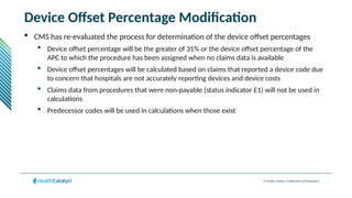 © Health Catalyst. Confidential and Proprietary.
Device Offset Percentage Modification
 CMS has re-evaluated the process for determination of the device offset percentages
 Device offset percentage will be the greater of 31% or the device offset percentage of the
APC to which the procedure has been assigned when no claims data is available
 Device offset percentages will be calculated based on claims that reported a device code due
to concern that hospitals are not accurately reporting devices and device costs
 Claims data from procedures that were non-payable (status indicator E1) will not be used in
calculations
 Predecessor codes will be used in calculations when those exist
 
