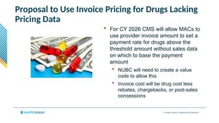 © Health Catalyst. Confidential and Proprietary.
Proposal to Use Invoice Pricing for Drugs Lacking
Pricing Data
 For CY 2026 CMS will allow MACs to
use provider invoice amount to set a
payment rate for drugs above the
threshold amount without sales data
on which to base the payment
amount
 NUBC will need to create a value
code to allow this
 Invoice cost will be drug cost less
rebates, chargebacks, or post-sales
concessions
 