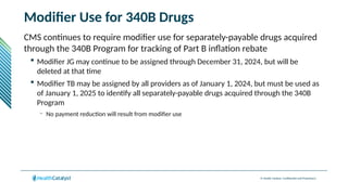 © Health Catalyst. Confidential and Proprietary.
Modifier Use for 340B Drugs
CMS continues to require modifier use for separately-payable drugs acquired
through the 340B Program for tracking of Part B inflation rebate
 Modifier JG may continue to be assigned through December 31, 2024, but will be
deleted at that time
 Modifier TB may be assigned by all providers as of January 1, 2024, but must be used as
of January 1, 2025 to identify all separately-payable drugs acquired through the 340B
Program
– No payment reduction will result from modifier use
 