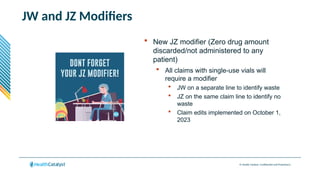 © Health Catalyst. Confidential and Proprietary.
JW and JZ Modifiers
 New JZ modifier (Zero drug amount
discarded/not administered to any
patient)
 All claims with single-use vials will
require a modifier
 JW on a separate line to identify waste
 JZ on the same claim line to identify no
waste
 Claim edits implemented on October 1,
2023
 