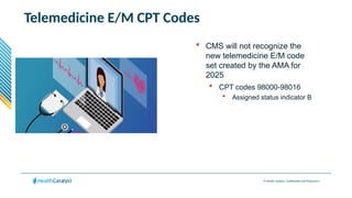 © Health Catalyst. Confidential and Proprietary.
Telemedicine E/M CPT Codes
 CMS will not recognize the
new telemedicine E/M code
set created by the AMA for
2025
 CPT codes 98000-98016
 Assigned status indicator B
 