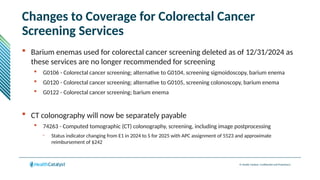 © Health Catalyst. Confidential and Proprietary.
Changes to Coverage for Colorectal Cancer
Screening Services
 Barium enemas used for colorectal cancer screening deleted as of 12/31/2024 as
these services are no longer recommended for screening
 G0106 - Colorectal cancer screening; alternative to G0104, screening sigmoidoscopy, barium enema
 G0120 - Colorectal cancer screening; alternative to G0105, screening colonoscopy, barium enema
 G0122 - Colorectal cancer screening; barium enema
 CT colonography will now be separately payable
 74263 - Computed tomographic (CT) colonography, screening, including image postprocessing
– Status indicator changing from E1 in 2024 to S for 2025 with APC assignment of 5523 and approximate
reimbursement of $242
 