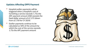 © Health Catalyst. Confidential and Proprietary.
Updates Affecting OPPS Payment
 Hospital outlier payments will be
triggered when a hospital’s cost of
furnishing a service exceeds 1.75x the
APC payment amount AND exceeds the
fixed dollar amount of $7,175 (down
from $7,750 for CY 2024)
 Outlier payments continue to be
calculated as 50% of the amount by
which the cost of the service exceeds
1.75x the APC payment amount
 