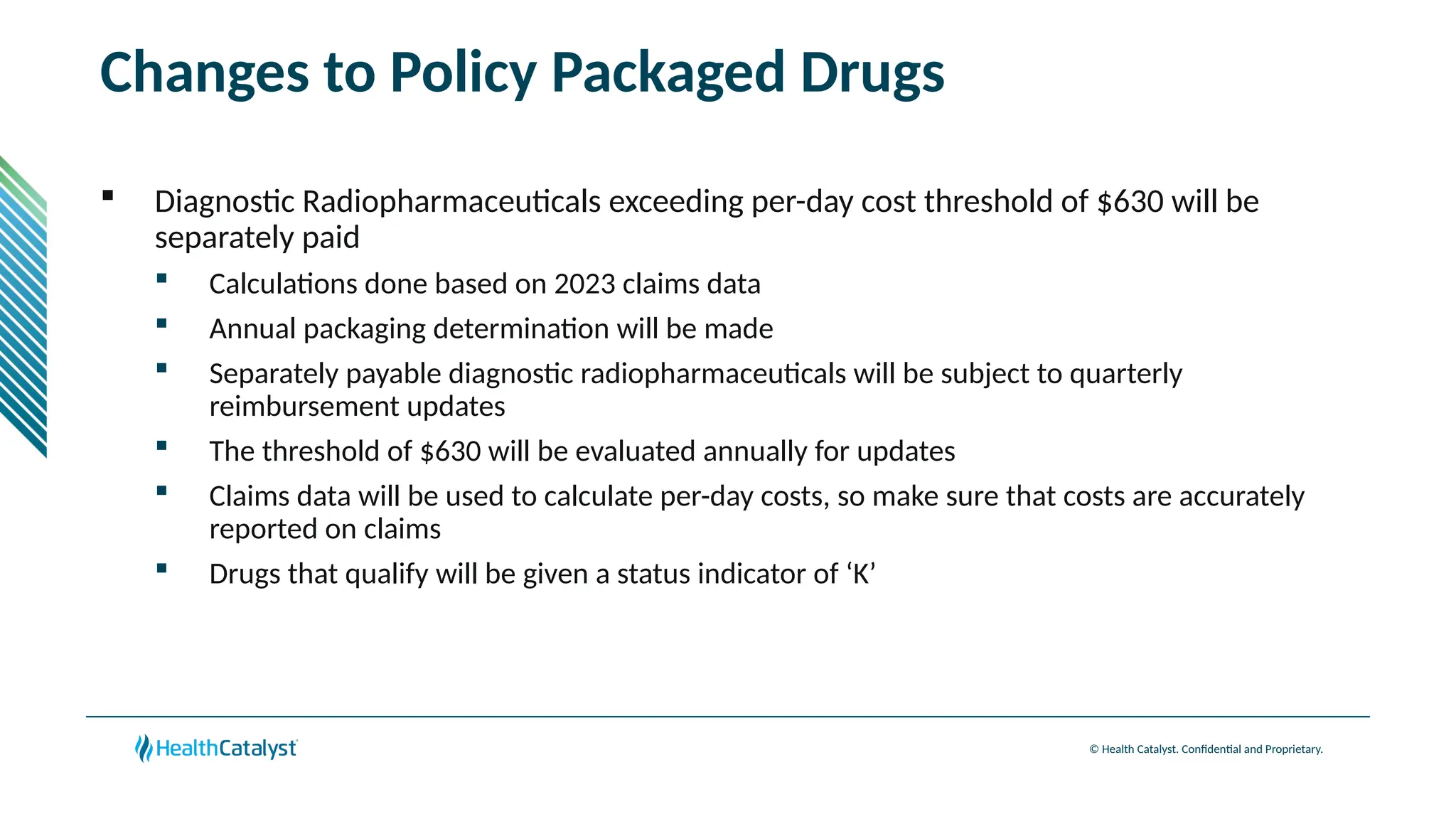 © Health Catalyst. Confidential and Proprietary.
Changes to Policy Packaged Drugs
 Diagnostic Radiopharmaceuticals exceeding per-day cost threshold of $630 will be
separately paid
 Calculations done based on 2023 claims data
 Annual packaging determination will be made
 Separately payable diagnostic radiopharmaceuticals will be subject to quarterly
reimbursement updates
 The threshold of $630 will be evaluated annually for updates
 Claims data will be used to calculate per-day costs, so make sure that costs are accurately
reported on claims
 Drugs that qualify will be given a status indicator of ‘K’
 