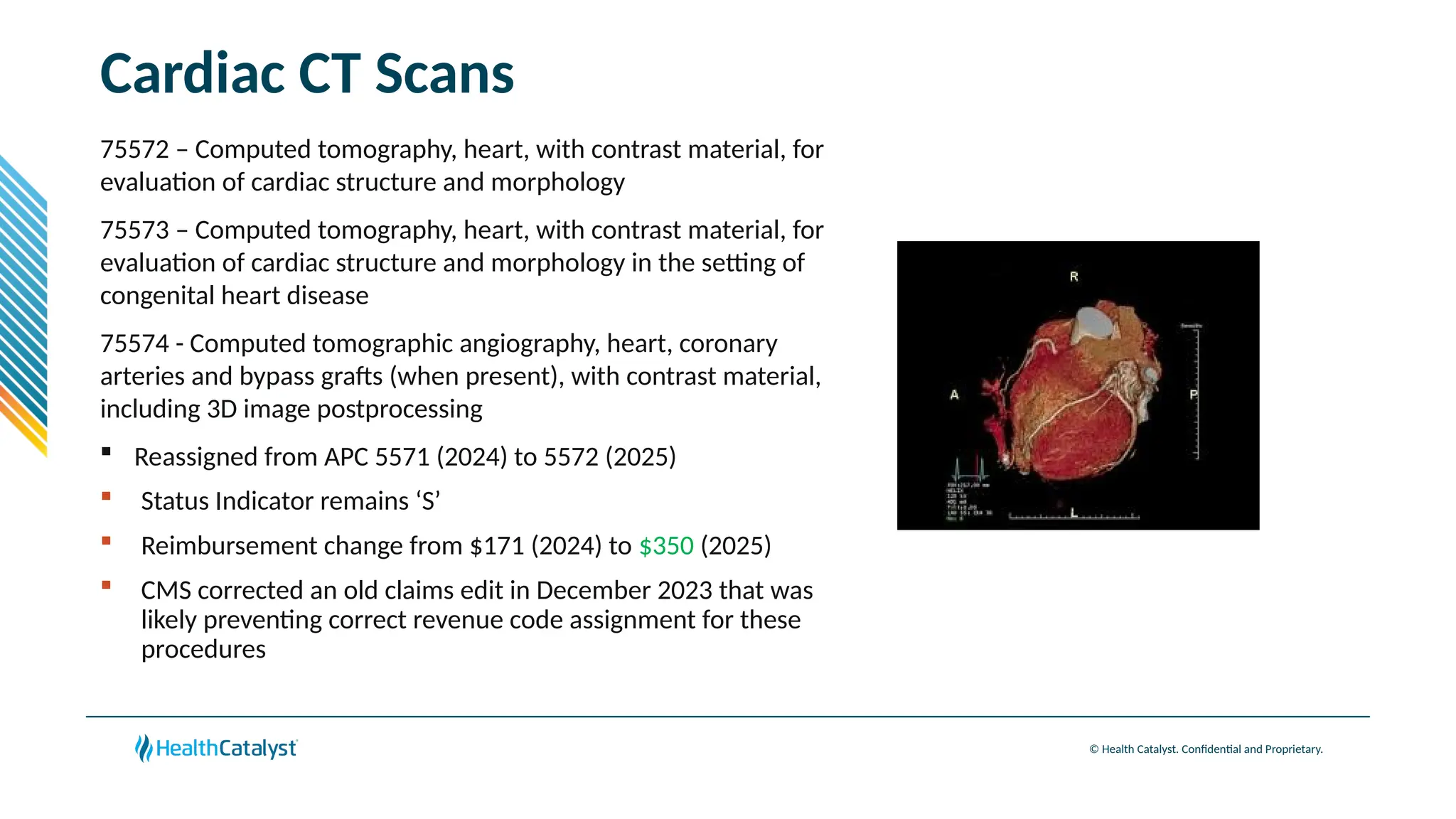 © Health Catalyst. Confidential and Proprietary.
Cardiac CT Scans
75572 – Computed tomography, heart, with contrast material, for
evaluation of cardiac structure and morphology
75573 – Computed tomography, heart, with contrast material, for
evaluation of cardiac structure and morphology in the setting of
congenital heart disease
75574 - Computed tomographic angiography, heart, coronary
arteries and bypass grafts (when present), with contrast material,
including 3D image postprocessing
 Reassigned from APC 5571 (2024) to 5572 (2025)
 Status Indicator remains ‘S’
 Reimbursement change from $171 (2024) to $350 (2025)
 CMS corrected an old claims edit in December 2023 that was
likely preventing correct revenue code assignment for these
procedures
 