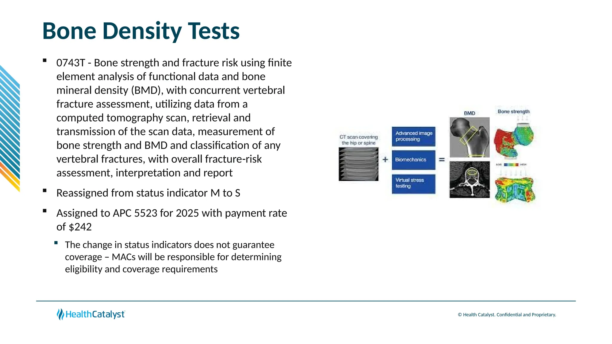 © Health Catalyst. Confidential and Proprietary.
Bone Density Tests
 0743T - Bone strength and fracture risk using finite
element analysis of functional data and bone
mineral density (BMD), with concurrent vertebral
fracture assessment, utilizing data from a
computed tomography scan, retrieval and
transmission of the scan data, measurement of
bone strength and BMD and classification of any
vertebral fractures, with overall fracture-risk
assessment, interpretation and report
 Reassigned from status indicator M to S
 Assigned to APC 5523 for 2025 with payment rate
of $242
 The change in status indicators does not guarantee
coverage – MACs will be responsible for determining
eligibility and coverage requirements
 