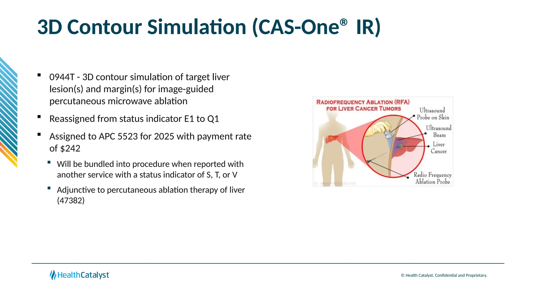 © Health Catalyst. Confidential and Proprietary.
3D Contour Simulation (CAS-One® IR)
 0944T - 3D contour simulation of target liver
lesion(s) and margin(s) for image-guided
percutaneous microwave ablation
 Reassigned from status indicator E1 to Q1
 Assigned to APC 5523 for 2025 with payment rate
of $242
 Will be bundled into procedure when reported with
another service with a status indicator of S, T, or V
 Adjunctive to percutaneous ablation therapy of liver
(47382)
 