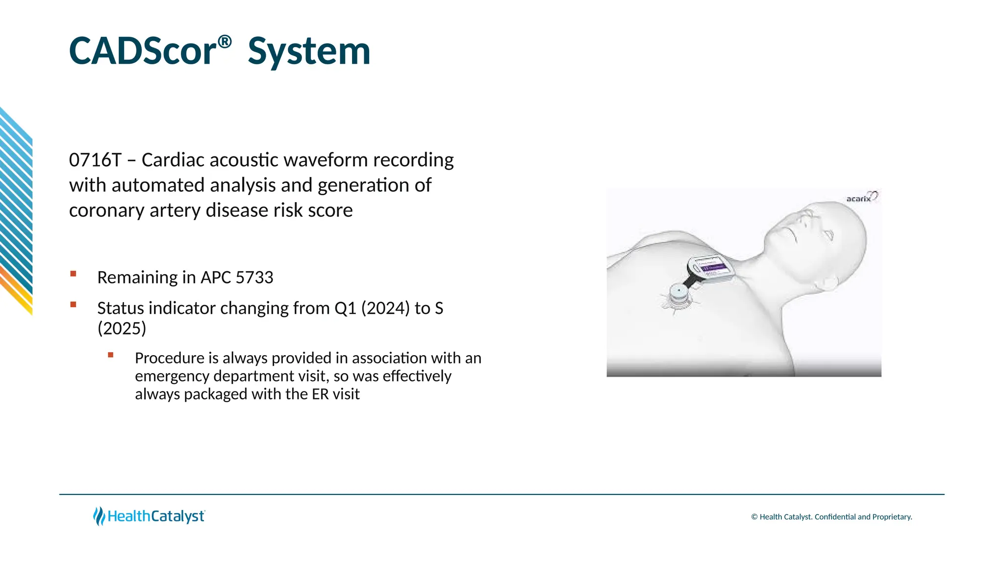 © Health Catalyst. Confidential and Proprietary.
CADScor® System
0716T – Cardiac acoustic waveform recording
with automated analysis and generation of
coronary artery disease risk score
 Remaining in APC 5733
 Status indicator changing from Q1 (2024) to S
(2025)
 Procedure is always provided in association with an
emergency department visit, so was effectively
always packaged with the ER visit
 