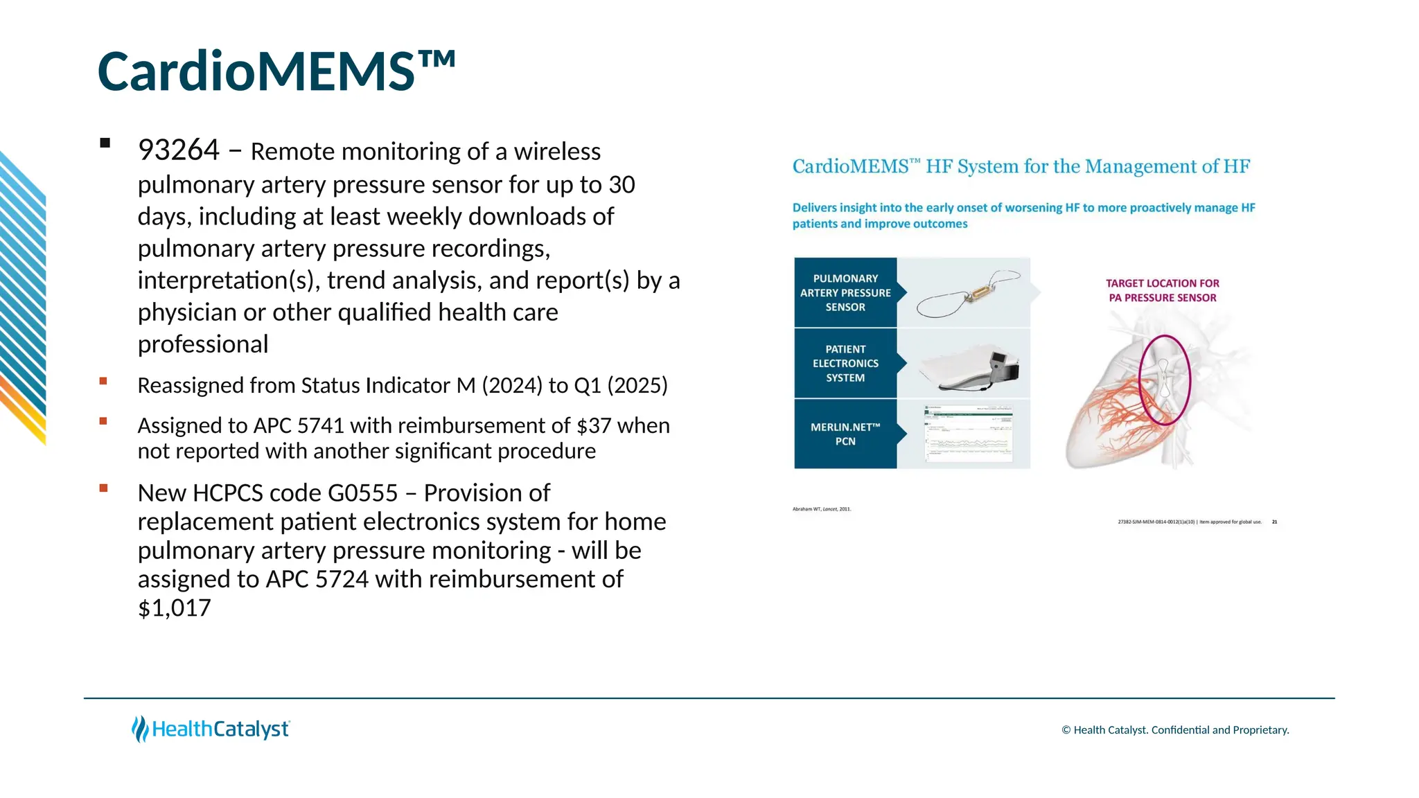 © Health Catalyst. Confidential and Proprietary.
CardioMEMS™
 93264 – Remote monitoring of a wireless
pulmonary artery pressure sensor for up to 30
days, including at least weekly downloads of
pulmonary artery pressure recordings,
interpretation(s), trend analysis, and report(s) by a
physician or other qualified health care
professional
 Reassigned from Status Indicator M (2024) to Q1 (2025)
 Assigned to APC 5741 with reimbursement of $37 when
not reported with another significant procedure
 New HCPCS code G0555 – Provision of
replacement patient electronics system for home
pulmonary artery pressure monitoring - will be
assigned to APC 5724 with reimbursement of
$1,017
 