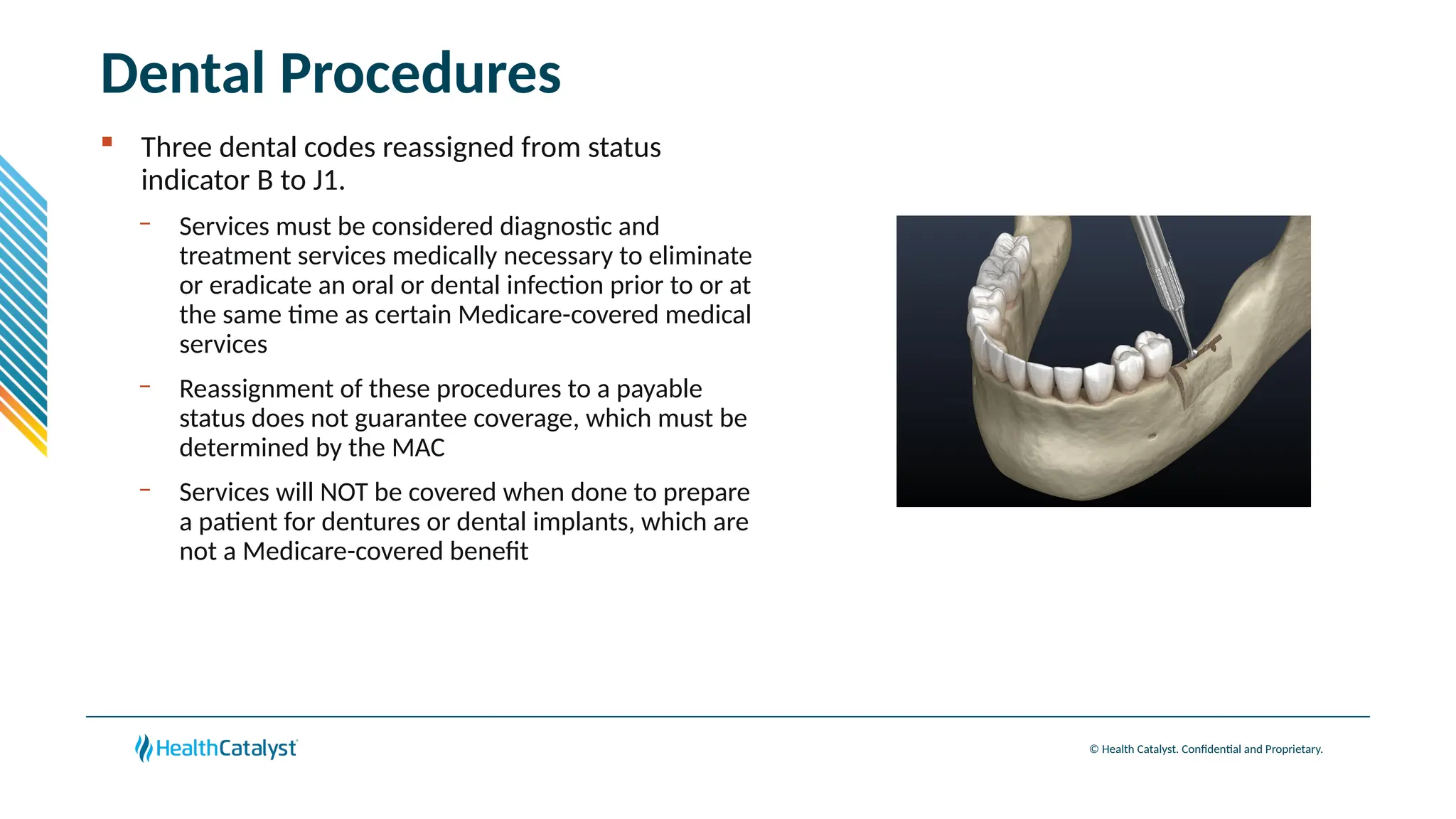 © Health Catalyst. Confidential and Proprietary.
Dental Procedures
 Three dental codes reassigned from status
indicator B to J1.
– Services must be considered diagnostic and
treatment services medically necessary to eliminate
or eradicate an oral or dental infection prior to or at
the same time as certain Medicare-covered medical
services
– Reassignment of these procedures to a payable
status does not guarantee coverage, which must be
determined by the MAC
– Services will NOT be covered when done to prepare
a patient for dentures or dental implants, which are
not a Medicare-covered benefit
 