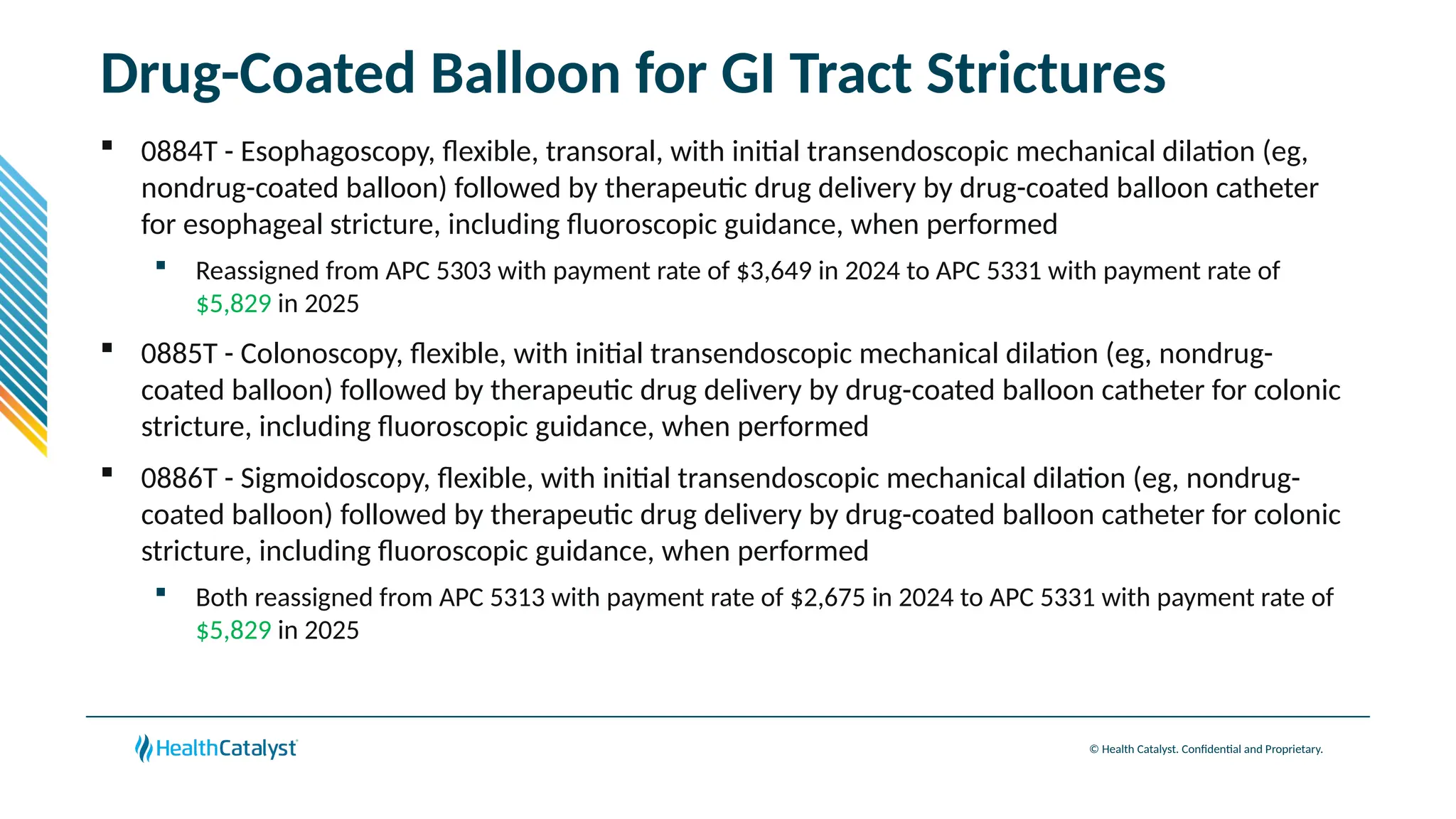 © Health Catalyst. Confidential and Proprietary.
Drug-Coated Balloon for GI Tract Strictures
 0884T - Esophagoscopy, flexible, transoral, with initial transendoscopic mechanical dilation (eg,
nondrug-coated balloon) followed by therapeutic drug delivery by drug-coated balloon catheter
for esophageal stricture, including fluoroscopic guidance, when performed
 Reassigned from APC 5303 with payment rate of $3,649 in 2024 to APC 5331 with payment rate of
$5,829 in 2025
 0885T - Colonoscopy, flexible, with initial transendoscopic mechanical dilation (eg, nondrug-
coated balloon) followed by therapeutic drug delivery by drug-coated balloon catheter for colonic
stricture, including fluoroscopic guidance, when performed
 0886T - Sigmoidoscopy, flexible, with initial transendoscopic mechanical dilation (eg, nondrug-
coated balloon) followed by therapeutic drug delivery by drug-coated balloon catheter for colonic
stricture, including fluoroscopic guidance, when performed
 Both reassigned from APC 5313 with payment rate of $2,675 in 2024 to APC 5331 with payment rate of
$5,829 in 2025
 