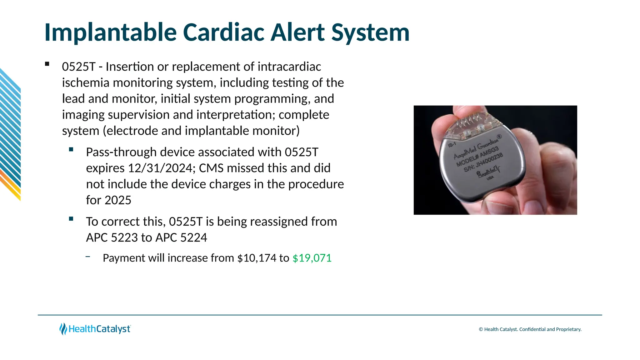 © Health Catalyst. Confidential and Proprietary.
Implantable Cardiac Alert System
 0525T - Insertion or replacement of intracardiac
ischemia monitoring system, including testing of the
lead and monitor, initial system programming, and
imaging supervision and interpretation; complete
system (electrode and implantable monitor)
 Pass-through device associated with 0525T
expires 12/31/2024; CMS missed this and did
not include the device charges in the procedure
for 2025
 To correct this, 0525T is being reassigned from
APC 5223 to APC 5224
– Payment will increase from $10,174 to $19,071
 