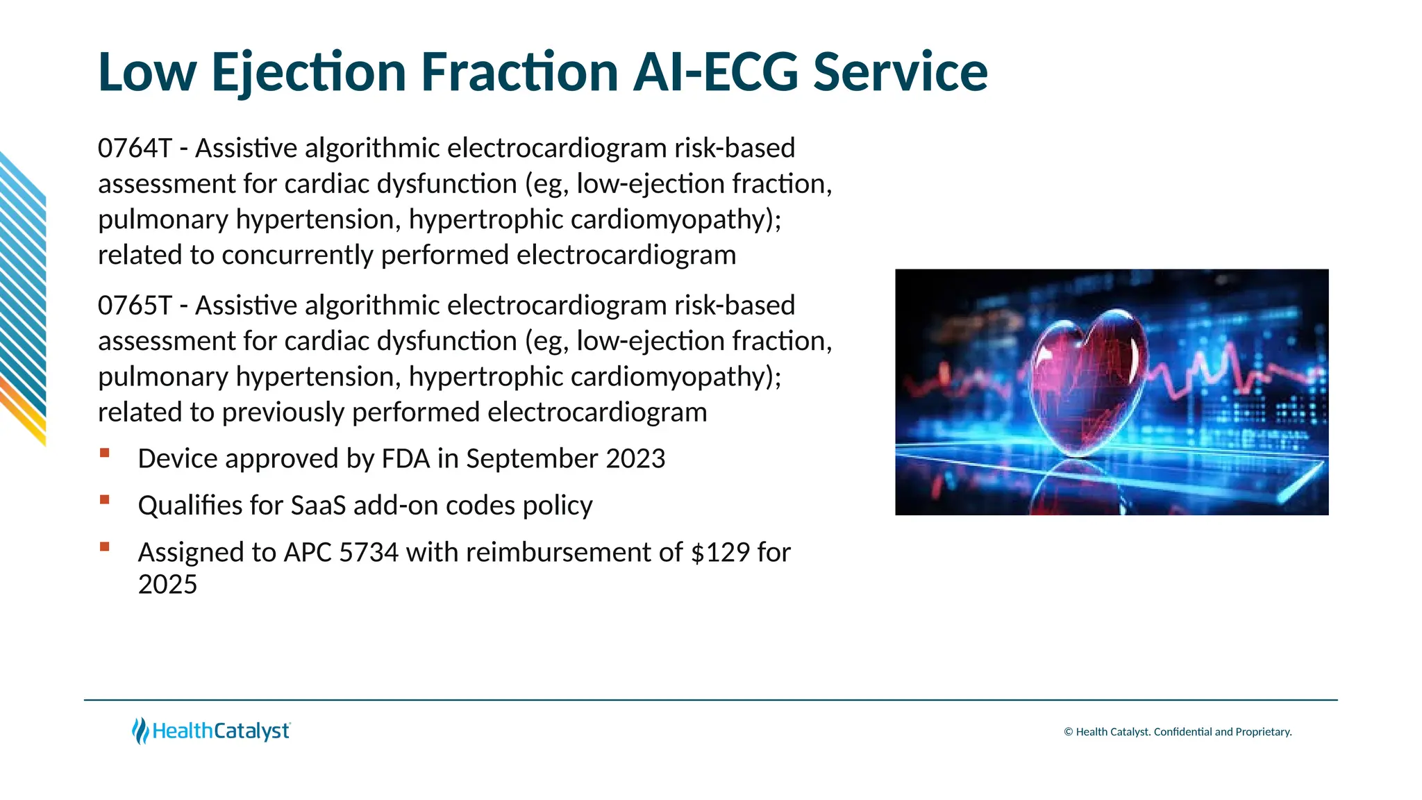 © Health Catalyst. Confidential and Proprietary.
Low Ejection Fraction AI-ECG Service
0764T - Assistive algorithmic electrocardiogram risk-based
assessment for cardiac dysfunction (eg, low-ejection fraction,
pulmonary hypertension, hypertrophic cardiomyopathy);
related to concurrently performed electrocardiogram
0765T - Assistive algorithmic electrocardiogram risk-based
assessment for cardiac dysfunction (eg, low-ejection fraction,
pulmonary hypertension, hypertrophic cardiomyopathy);
related to previously performed electrocardiogram
 Device approved by FDA in September 2023
 Qualifies for SaaS add-on codes policy
 Assigned to APC 5734 with reimbursement of $129 for
2025
 