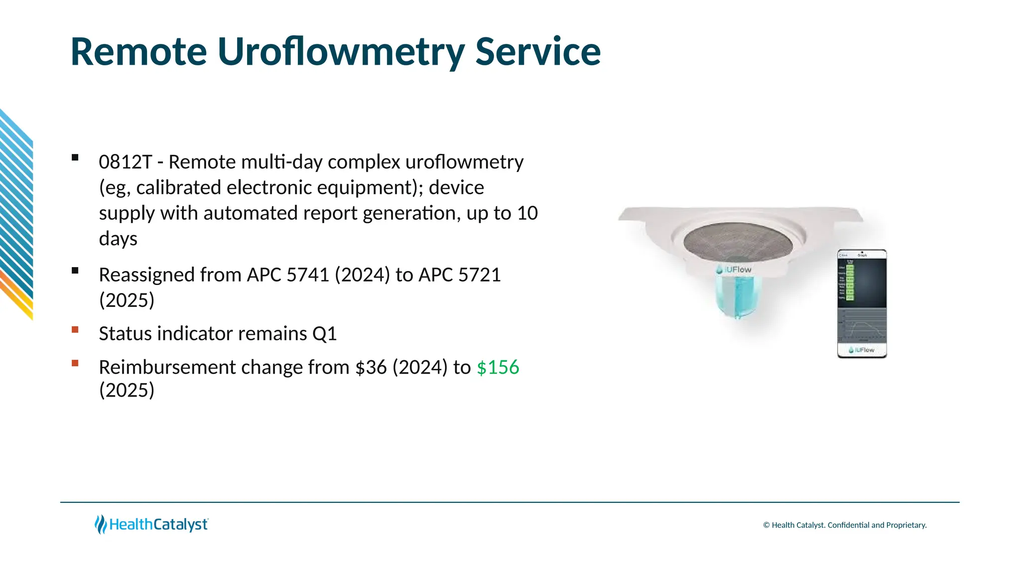 © Health Catalyst. Confidential and Proprietary.
Remote Uroflowmetry Service
 0812T - Remote multi-day complex uroflowmetry
(eg, calibrated electronic equipment); device
supply with automated report generation, up to 10
days
 Reassigned from APC 5741 (2024) to APC 5721
(2025)
 Status indicator remains Q1
 Reimbursement change from $36 (2024) to $156
(2025)
 