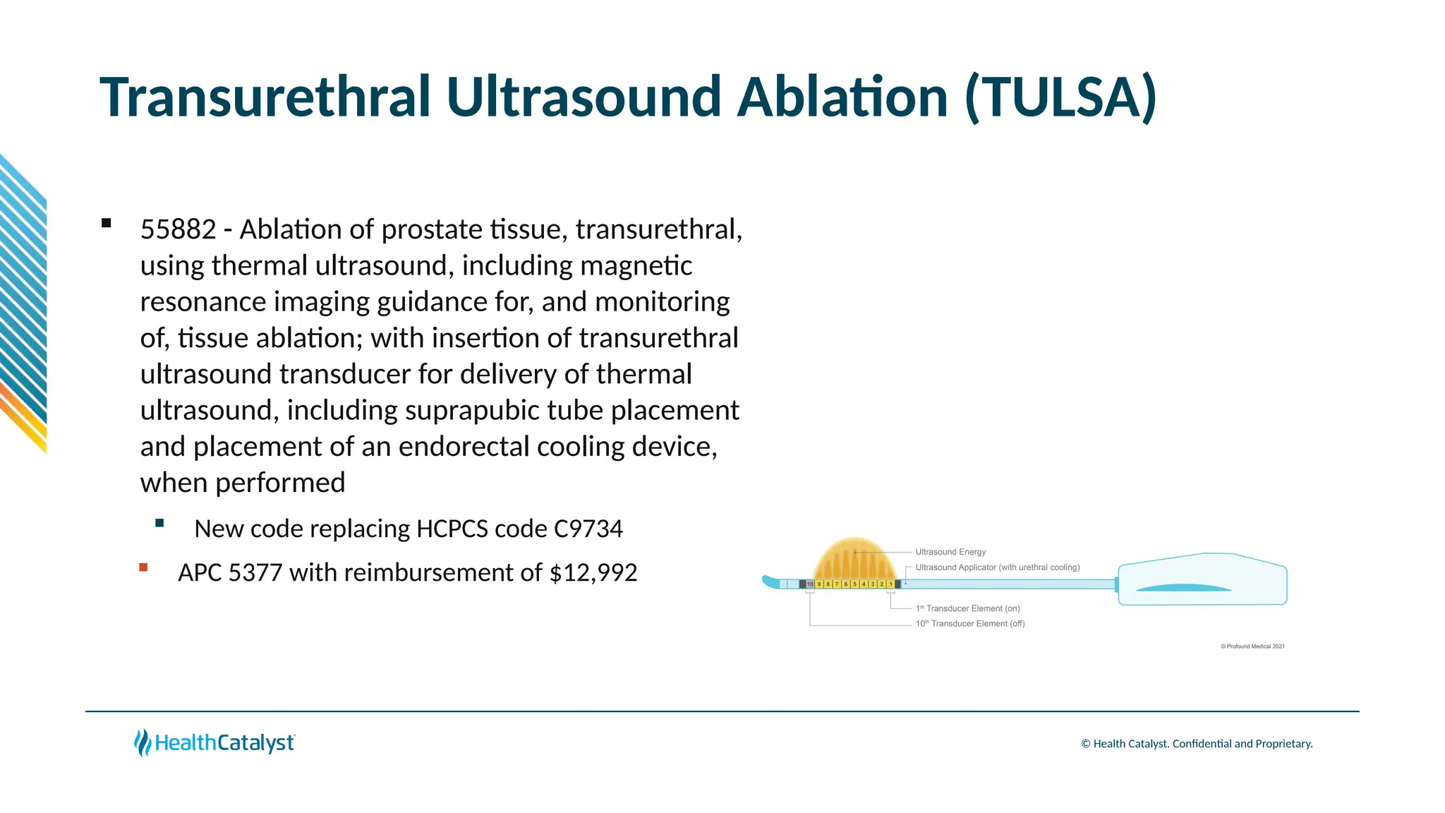 © Health Catalyst. Confidential and Proprietary.
Transurethral Ultrasound Ablation (TULSA)
 55882 - Ablation of prostate tissue, transurethral,
using thermal ultrasound, including magnetic
resonance imaging guidance for, and monitoring
of, tissue ablation; with insertion of transurethral
ultrasound transducer for delivery of thermal
ultrasound, including suprapubic tube placement
and placement of an endorectal cooling device,
when performed
 New code replacing HCPCS code C9734
 APC 5377 with reimbursement of $12,992
 