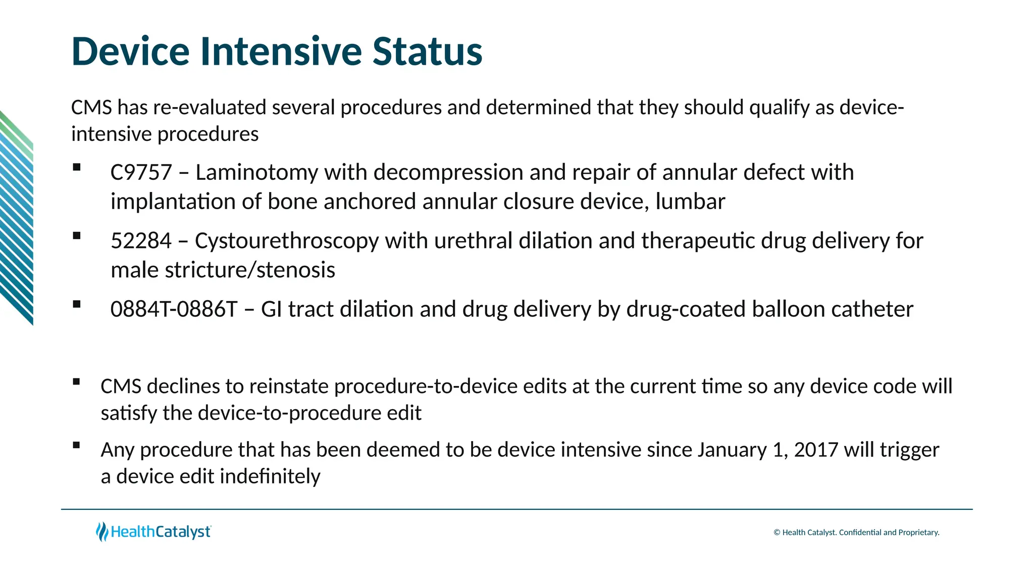 © Health Catalyst. Confidential and Proprietary.
Device Intensive Status
CMS has re-evaluated several procedures and determined that they should qualify as device-
intensive procedures
 C9757 – Laminotomy with decompression and repair of annular defect with
implantation of bone anchored annular closure device, lumbar
 52284 – Cystourethroscopy with urethral dilation and therapeutic drug delivery for
male stricture/stenosis
 0884T-0886T – GI tract dilation and drug delivery by drug-coated balloon catheter
 CMS declines to reinstate procedure-to-device edits at the current time so any device code will
satisfy the device-to-procedure edit
 Any procedure that has been deemed to be device intensive since January 1, 2017 will trigger
a device edit indefinitely
 
