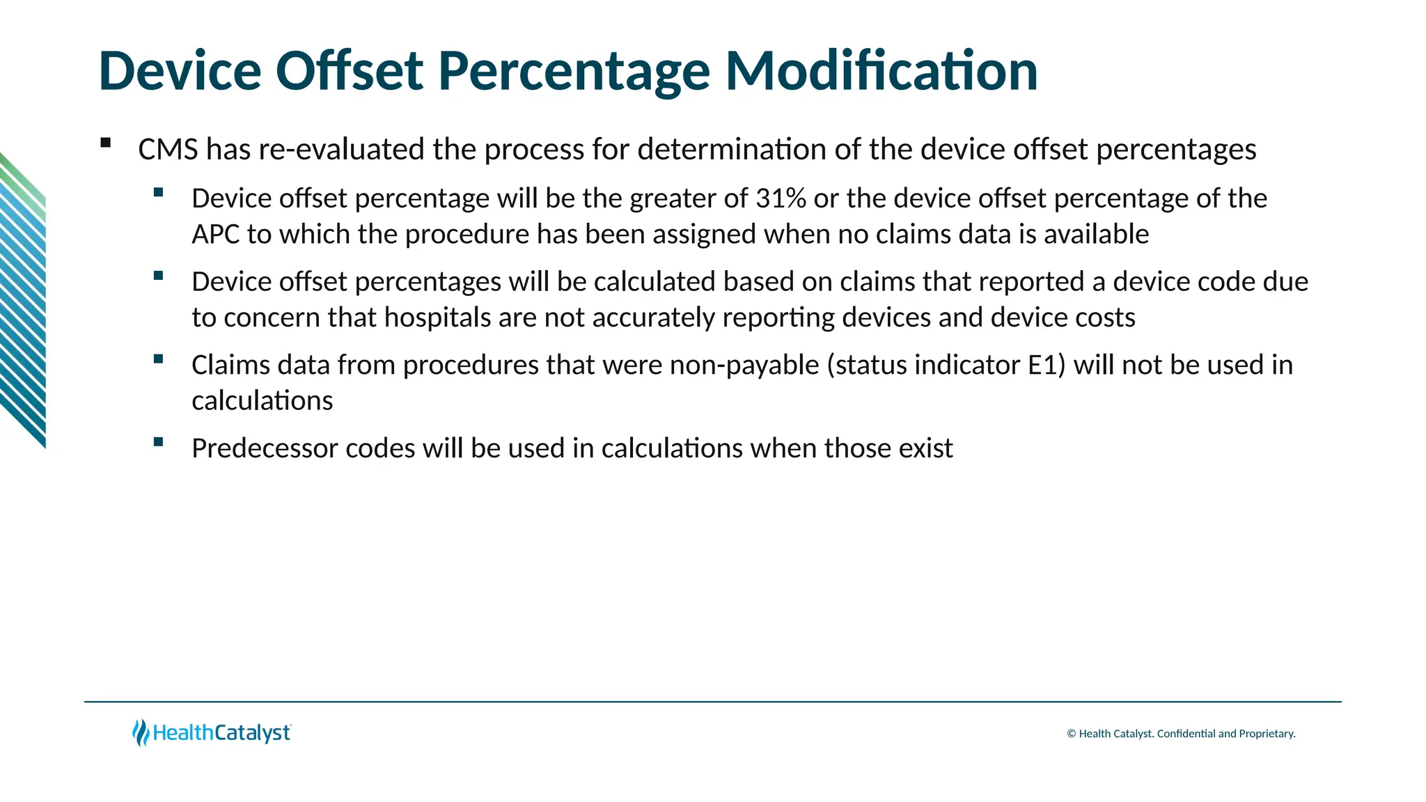 © Health Catalyst. Confidential and Proprietary.
Device Offset Percentage Modification
 CMS has re-evaluated the process for determination of the device offset percentages
 Device offset percentage will be the greater of 31% or the device offset percentage of the
APC to which the procedure has been assigned when no claims data is available
 Device offset percentages will be calculated based on claims that reported a device code due
to concern that hospitals are not accurately reporting devices and device costs
 Claims data from procedures that were non-payable (status indicator E1) will not be used in
calculations
 Predecessor codes will be used in calculations when those exist
 