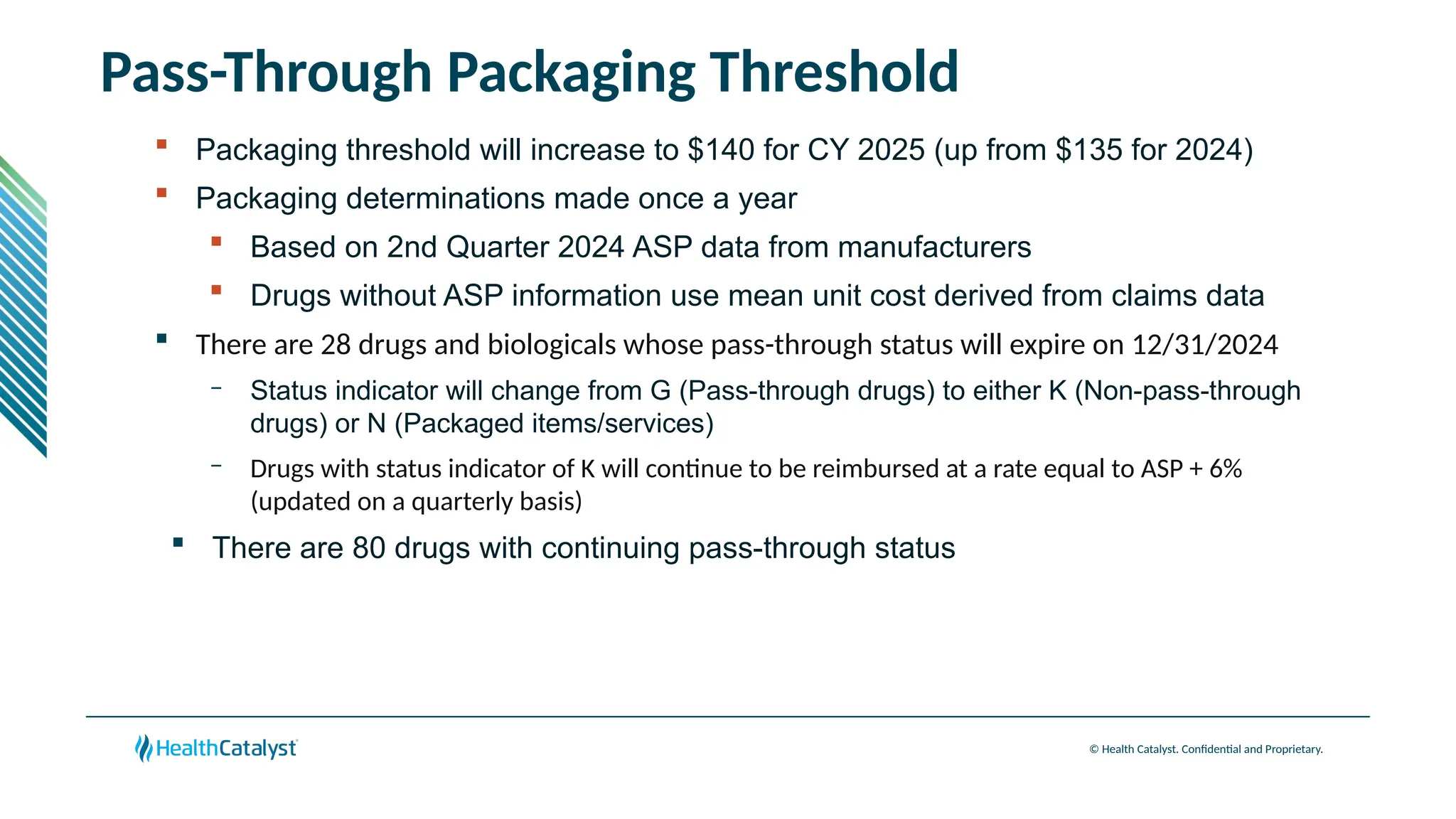 © Health Catalyst. Confidential and Proprietary.
Pass-Through Packaging Threshold
 Packaging threshold will increase to $140 for CY 2025 (up from $135 for 2024)
 Packaging determinations made once a year
 Based on 2nd Quarter 2024 ASP data from manufacturers
 Drugs without ASP information use mean unit cost derived from claims data
 There are 28 drugs and biologicals whose pass-through status will expire on 12/31/2024
– Status indicator will change from G (Pass-through drugs) to either K (Non-pass-through
drugs) or N (Packaged items/services)
– Drugs with status indicator of K will continue to be reimbursed at a rate equal to ASP + 6%
(updated on a quarterly basis)
 There are 80 drugs with continuing pass-through status
 