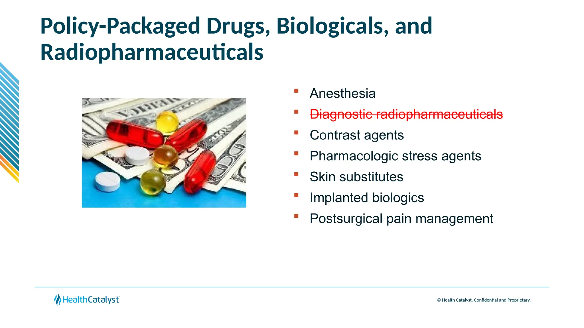 © Health Catalyst. Confidential and Proprietary.
Policy-Packaged Drugs, Biologicals, and
Radiopharmaceuticals
 Anesthesia
 Diagnostic radiopharmaceuticals
 Contrast agents
 Pharmacologic stress agents
 Skin substitutes
 Implanted biologics
 Postsurgical pain management
 