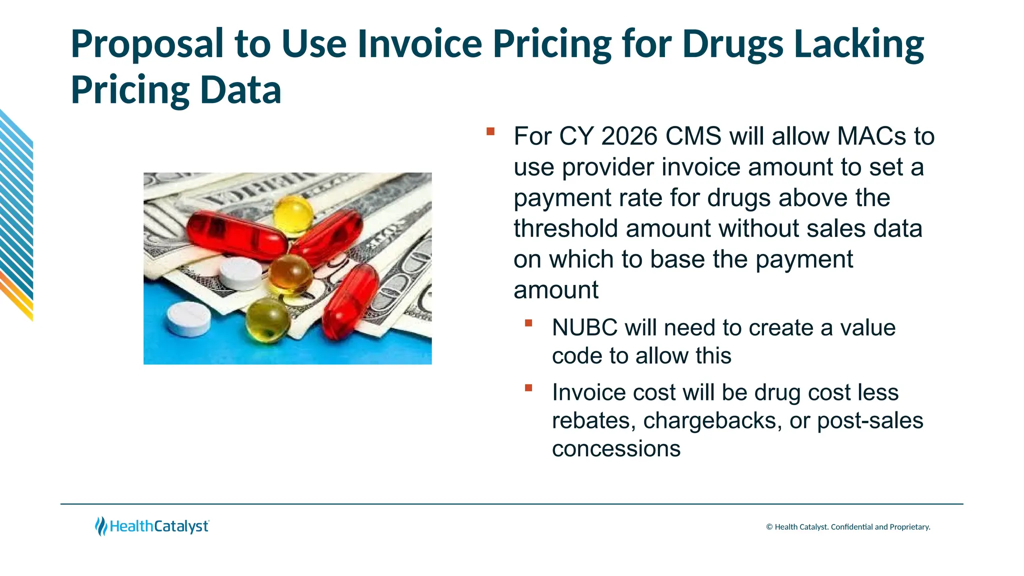 © Health Catalyst. Confidential and Proprietary.
Proposal to Use Invoice Pricing for Drugs Lacking
Pricing Data
 For CY 2026 CMS will allow MACs to
use provider invoice amount to set a
payment rate for drugs above the
threshold amount without sales data
on which to base the payment
amount
 NUBC will need to create a value
code to allow this
 Invoice cost will be drug cost less
rebates, chargebacks, or post-sales
concessions
 