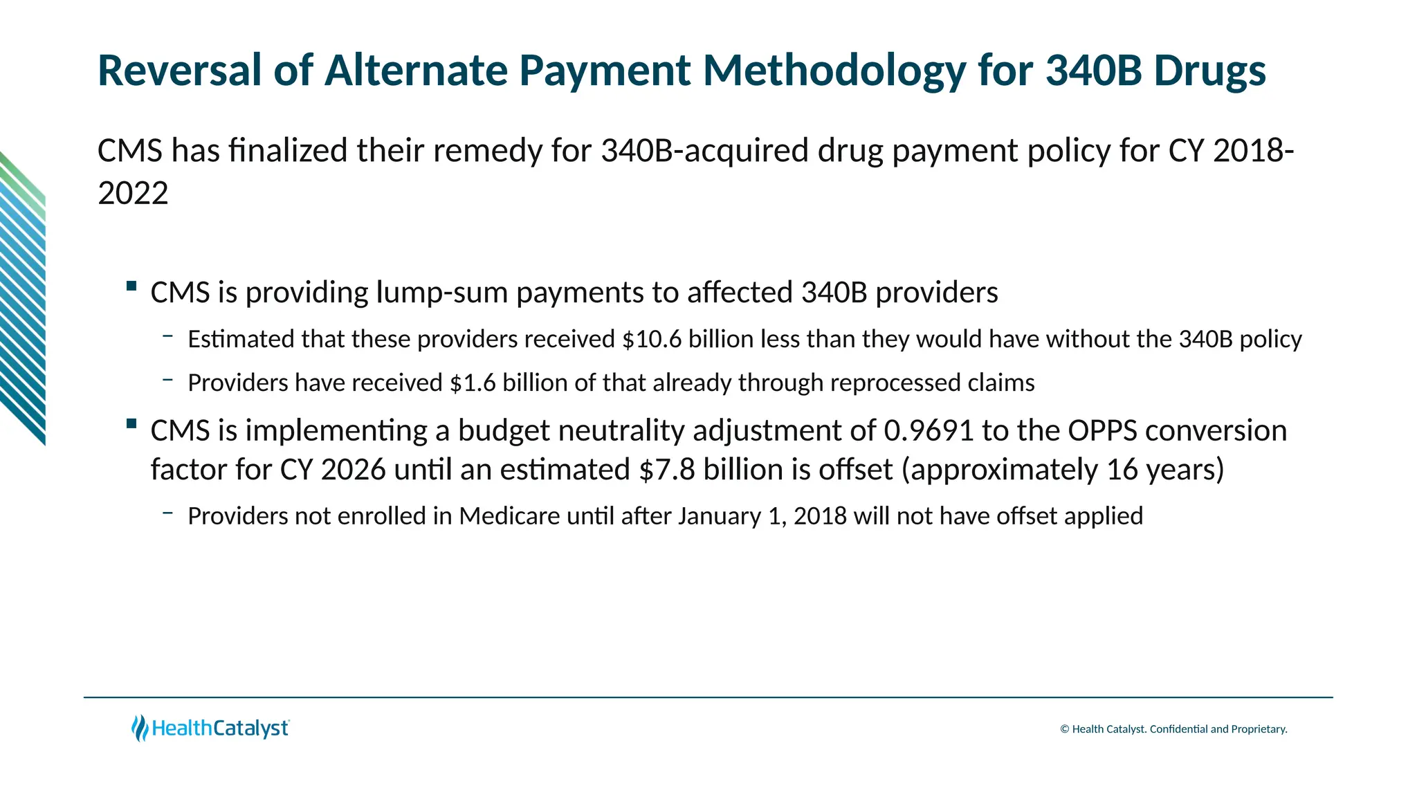 © Health Catalyst. Confidential and Proprietary.
Reversal of Alternate Payment Methodology for 340B Drugs
CMS has finalized their remedy for 340B-acquired drug payment policy for CY 2018-
2022
 CMS is providing lump-sum payments to affected 340B providers
– Estimated that these providers received $10.6 billion less than they would have without the 340B policy
– Providers have received $1.6 billion of that already through reprocessed claims
 CMS is implementing a budget neutrality adjustment of 0.9691 to the OPPS conversion
factor for CY 2026 until an estimated $7.8 billion is offset (approximately 16 years)
– Providers not enrolled in Medicare until after January 1, 2018 will not have offset applied
 