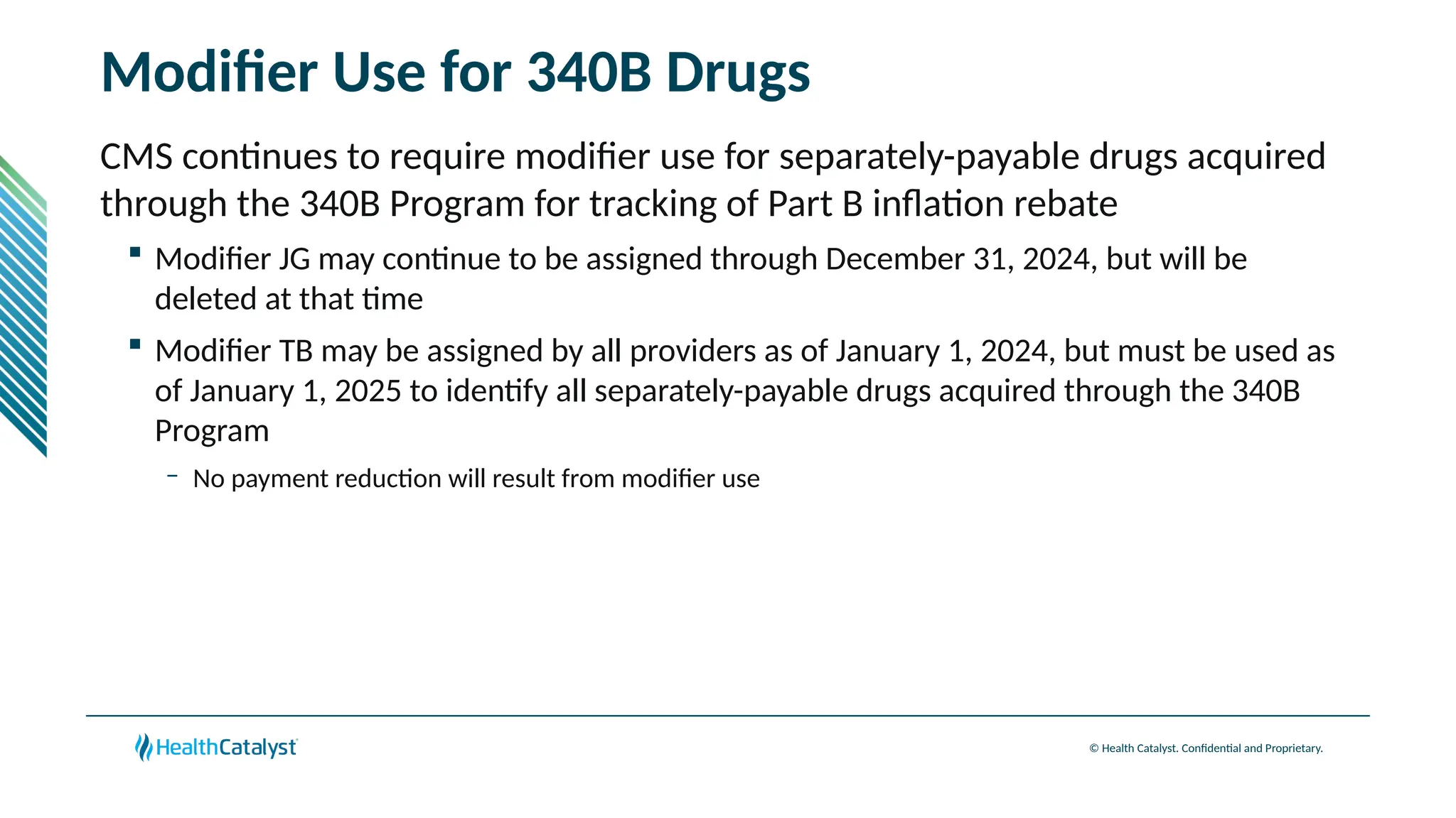 © Health Catalyst. Confidential and Proprietary.
Modifier Use for 340B Drugs
CMS continues to require modifier use for separately-payable drugs acquired
through the 340B Program for tracking of Part B inflation rebate
 Modifier JG may continue to be assigned through December 31, 2024, but will be
deleted at that time
 Modifier TB may be assigned by all providers as of January 1, 2024, but must be used as
of January 1, 2025 to identify all separately-payable drugs acquired through the 340B
Program
– No payment reduction will result from modifier use
 