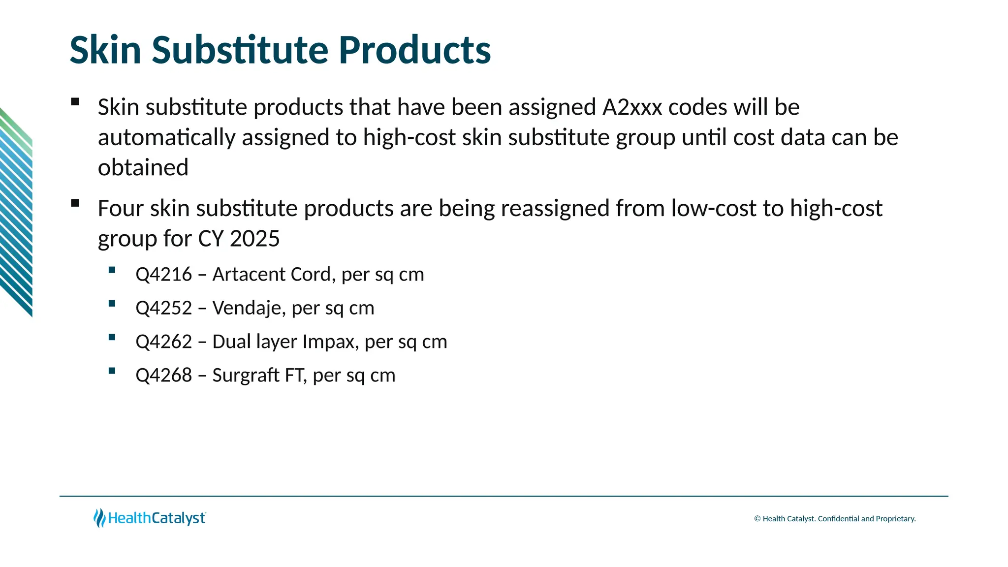© Health Catalyst. Confidential and Proprietary.
Skin Substitute Products
 Skin substitute products that have been assigned A2xxx codes will be
automatically assigned to high-cost skin substitute group until cost data can be
obtained
 Four skin substitute products are being reassigned from low-cost to high-cost
group for CY 2025
 Q4216 – Artacent Cord, per sq cm
 Q4252 – Vendaje, per sq cm
 Q4262 – Dual layer Impax, per sq cm
 Q4268 – Surgraft FT, per sq cm
 