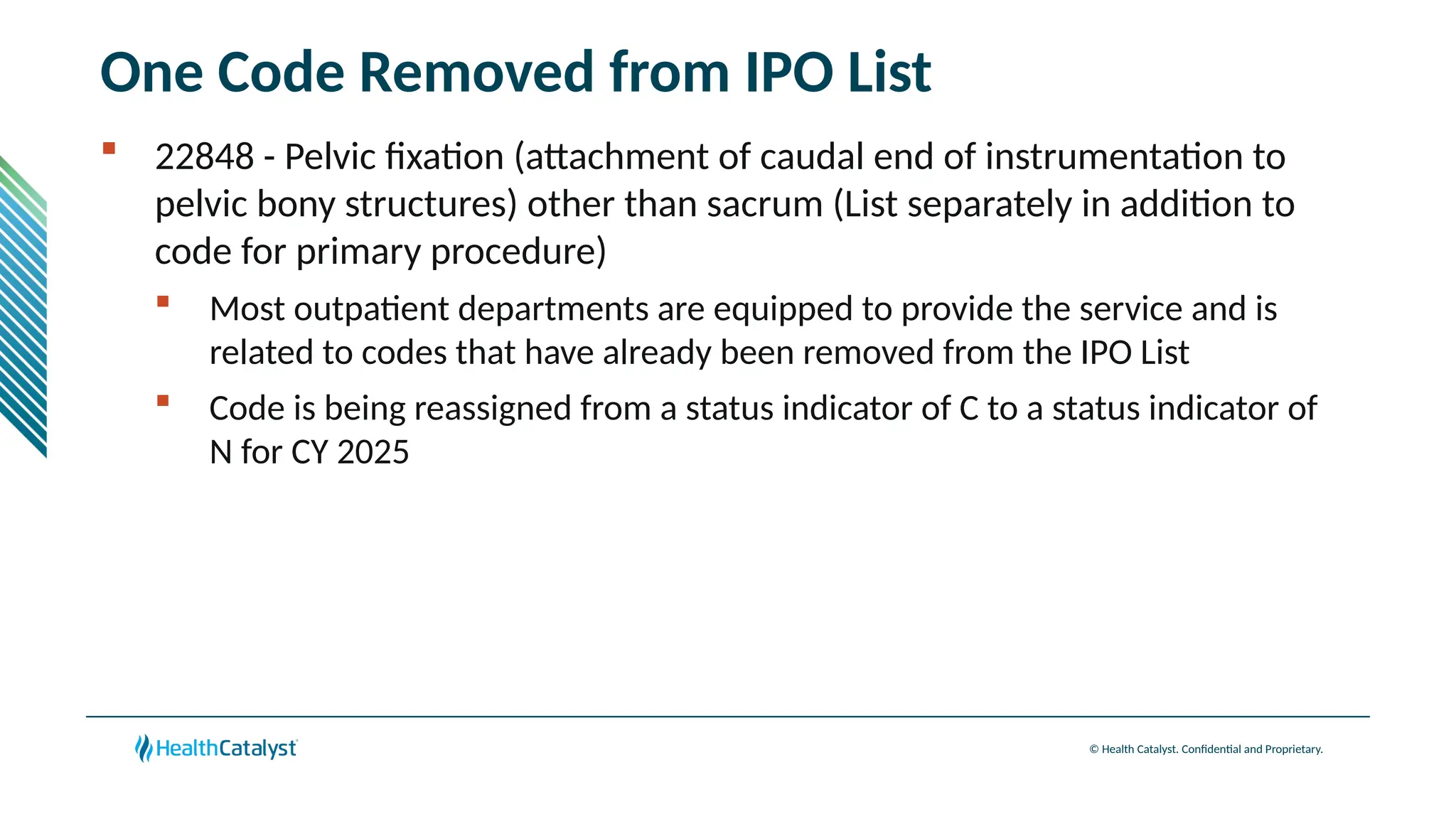 © Health Catalyst. Confidential and Proprietary.
One Code Removed from IPO List
 22848 - Pelvic fixation (attachment of caudal end of instrumentation to
pelvic bony structures) other than sacrum (List separately in addition to
code for primary procedure)
 Most outpatient departments are equipped to provide the service and is
related to codes that have already been removed from the IPO List
 Code is being reassigned from a status indicator of C to a status indicator of
N for CY 2025
 