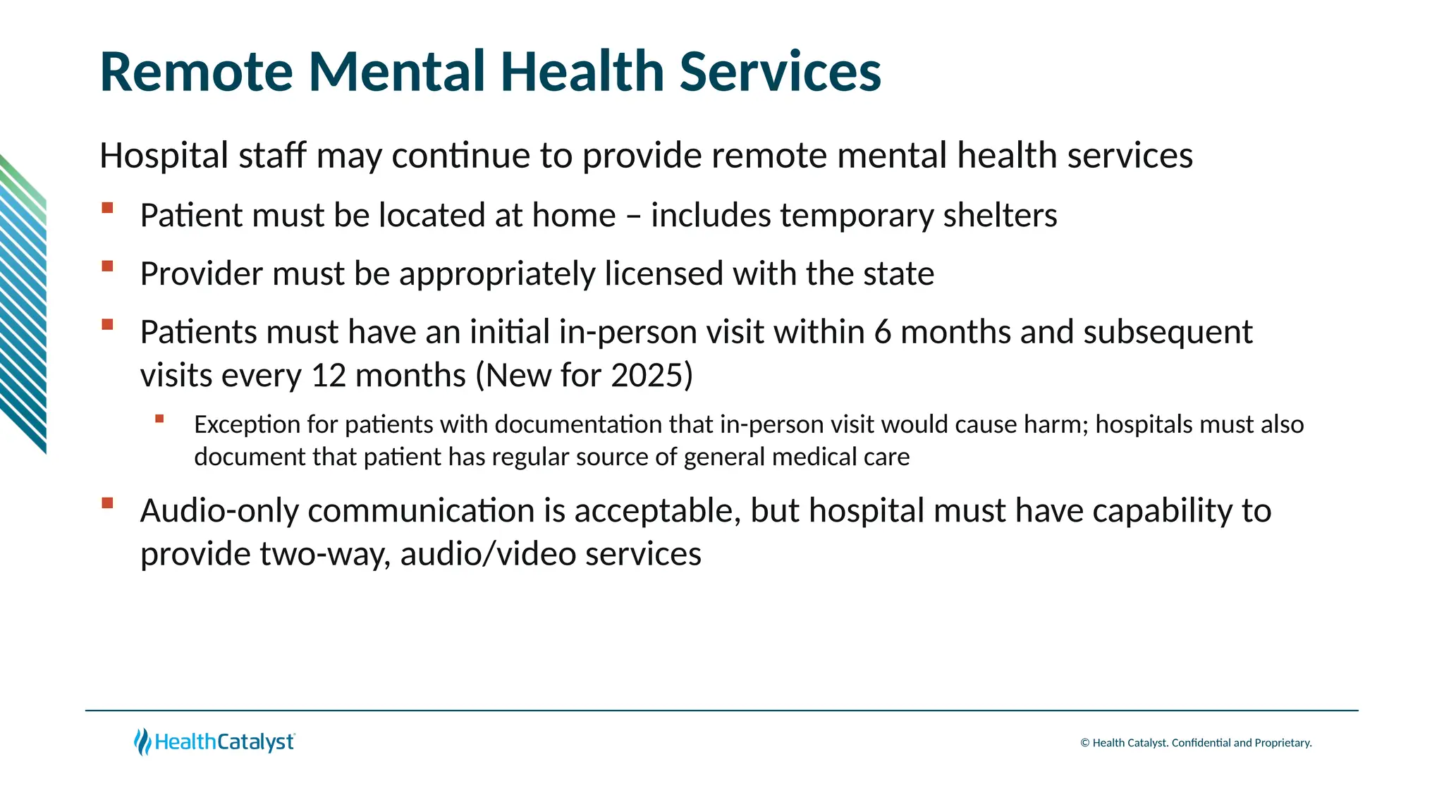 © Health Catalyst. Confidential and Proprietary.
Remote Mental Health Services
Hospital staff may continue to provide remote mental health services
 Patient must be located at home – includes temporary shelters
 Provider must be appropriately licensed with the state
 Patients must have an initial in-person visit within 6 months and subsequent
visits every 12 months (New for 2025)
 Exception for patients with documentation that in-person visit would cause harm; hospitals must also
document that patient has regular source of general medical care
 Audio-only communication is acceptable, but hospital must have capability to
provide two-way, audio/video services
 