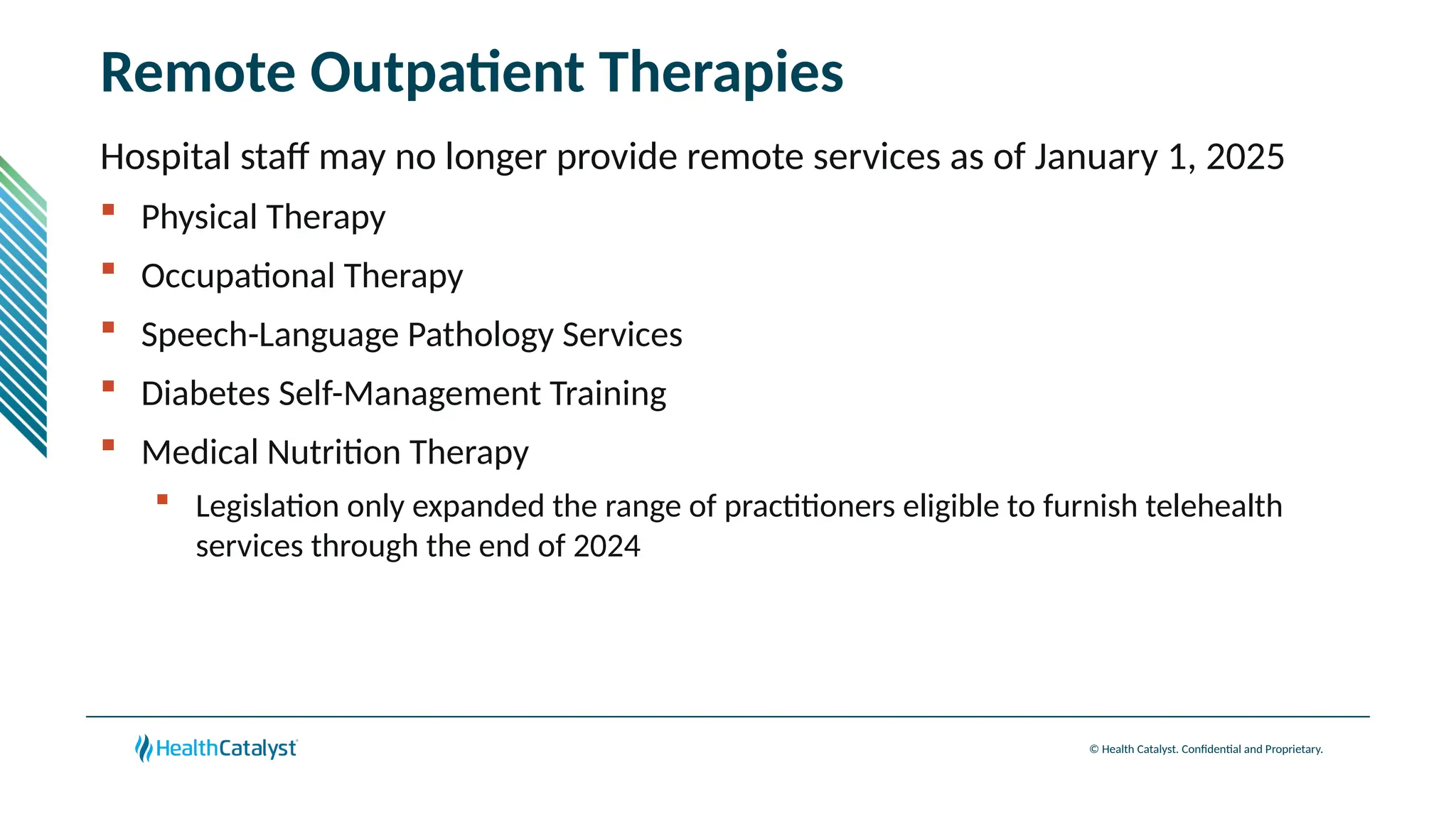 © Health Catalyst. Confidential and Proprietary.
Remote Outpatient Therapies
Hospital staff may no longer provide remote services as of January 1, 2025
 Physical Therapy
 Occupational Therapy
 Speech-Language Pathology Services
 Diabetes Self-Management Training
 Medical Nutrition Therapy
 Legislation only expanded the range of practitioners eligible to furnish telehealth
services through the end of 2024
 
