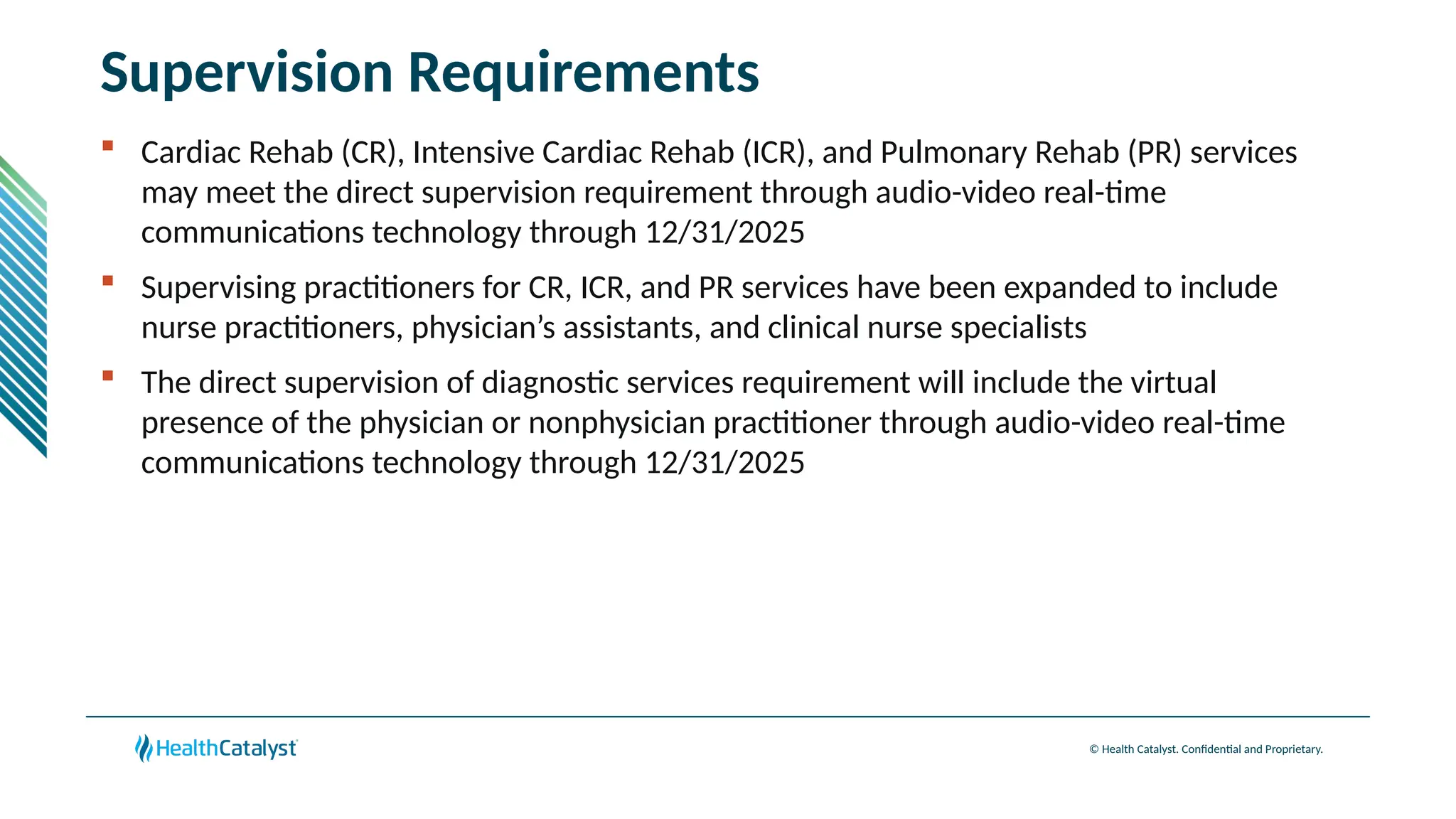 © Health Catalyst. Confidential and Proprietary.
Supervision Requirements
 Cardiac Rehab (CR), Intensive Cardiac Rehab (ICR), and Pulmonary Rehab (PR) services
may meet the direct supervision requirement through audio-video real-time
communications technology through 12/31/2025
 Supervising practitioners for CR, ICR, and PR services have been expanded to include
nurse practitioners, physician’s assistants, and clinical nurse specialists
 The direct supervision of diagnostic services requirement will include the virtual
presence of the physician or nonphysician practitioner through audio-video real-time
communications technology through 12/31/2025
 