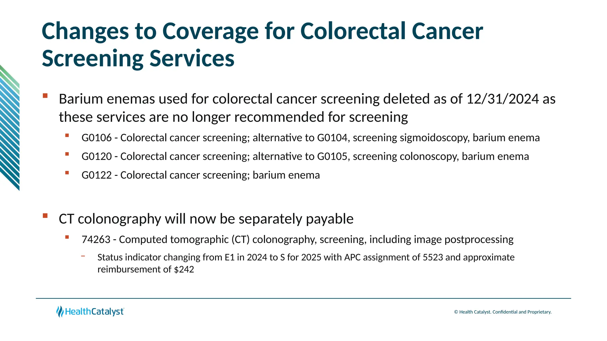 © Health Catalyst. Confidential and Proprietary.
Changes to Coverage for Colorectal Cancer
Screening Services
 Barium enemas used for colorectal cancer screening deleted as of 12/31/2024 as
these services are no longer recommended for screening
 G0106 - Colorectal cancer screening; alternative to G0104, screening sigmoidoscopy, barium enema
 G0120 - Colorectal cancer screening; alternative to G0105, screening colonoscopy, barium enema
 G0122 - Colorectal cancer screening; barium enema
 CT colonography will now be separately payable
 74263 - Computed tomographic (CT) colonography, screening, including image postprocessing
– Status indicator changing from E1 in 2024 to S for 2025 with APC assignment of 5523 and approximate
reimbursement of $242
 