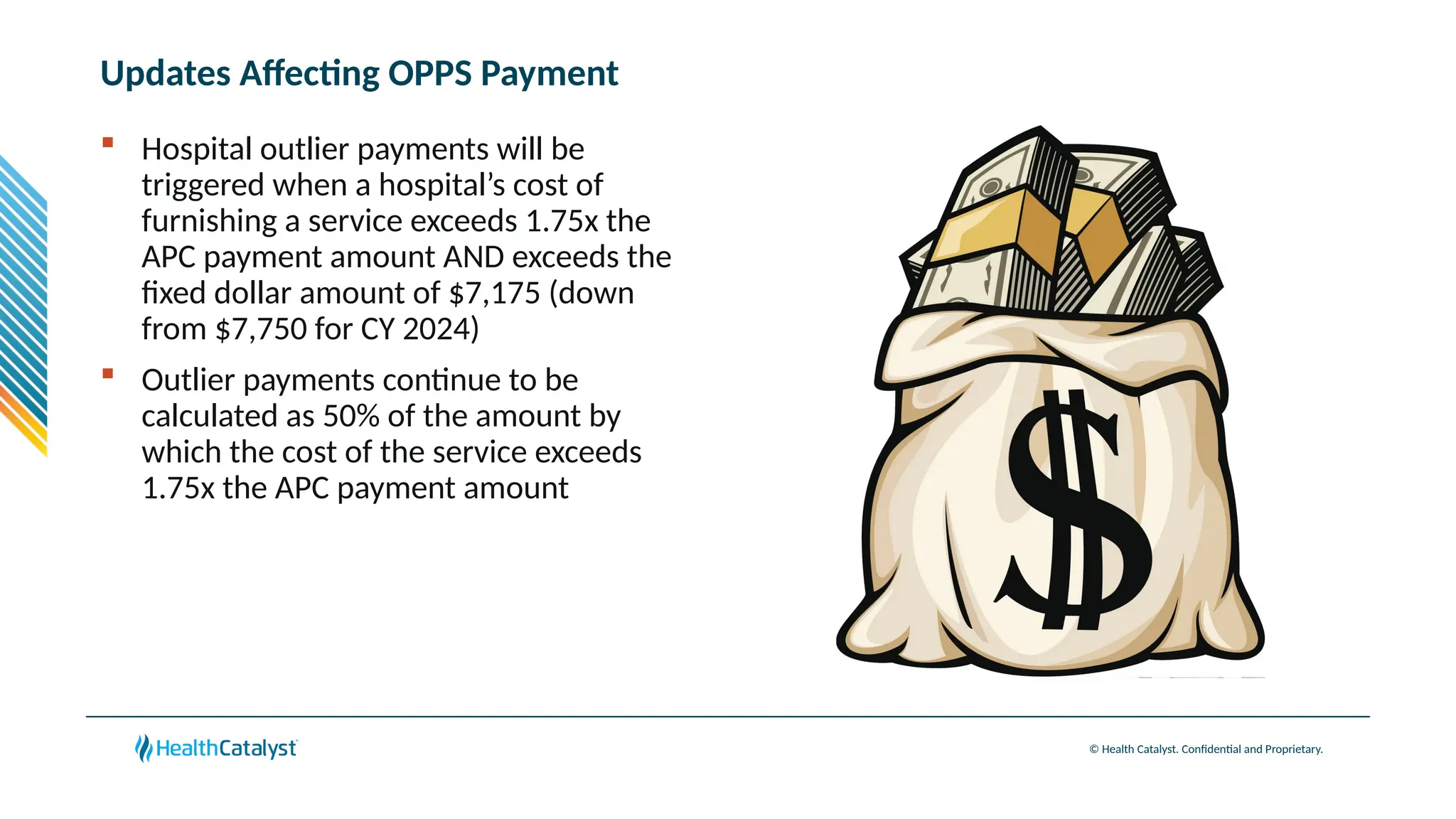 © Health Catalyst. Confidential and Proprietary.
Updates Affecting OPPS Payment
 Hospital outlier payments will be
triggered when a hospital’s cost of
furnishing a service exceeds 1.75x the
APC payment amount AND exceeds the
fixed dollar amount of $7,175 (down
from $7,750 for CY 2024)
 Outlier payments continue to be
calculated as 50% of the amount by
which the cost of the service exceeds
1.75x the APC payment amount
 
