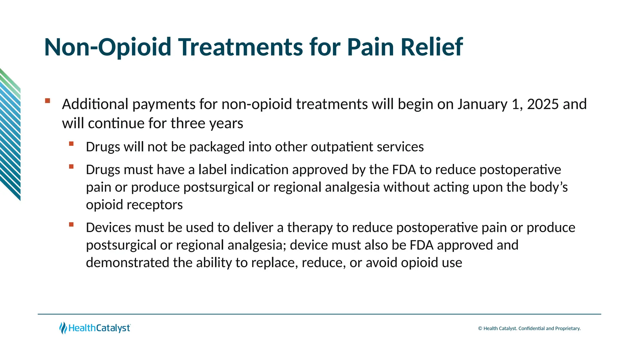 © Health Catalyst. Confidential and Proprietary.
Non-Opioid Treatments for Pain Relief
 Additional payments for non-opioid treatments will begin on January 1, 2025 and
will continue for three years
 Drugs will not be packaged into other outpatient services
 Drugs must have a label indication approved by the FDA to reduce postoperative
pain or produce postsurgical or regional analgesia without acting upon the body’s
opioid receptors
 Devices must be used to deliver a therapy to reduce postoperative pain or produce
postsurgical or regional analgesia; device must also be FDA approved and
demonstrated the ability to replace, reduce, or avoid opioid use
 