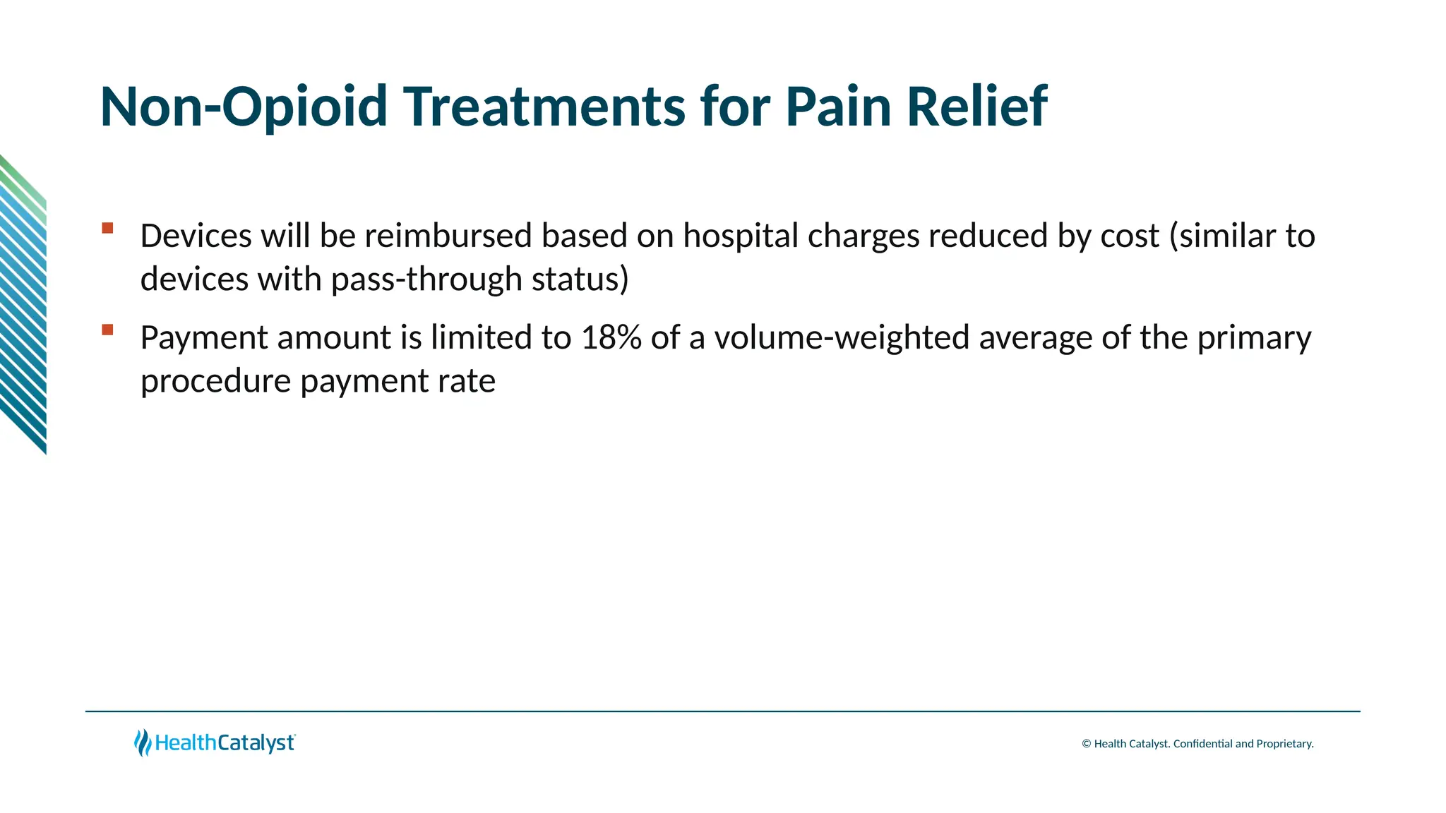 © Health Catalyst. Confidential and Proprietary.
Non-Opioid Treatments for Pain Relief
 Devices will be reimbursed based on hospital charges reduced by cost (similar to
devices with pass-through status)
 Payment amount is limited to 18% of a volume-weighted average of the primary
procedure payment rate
 