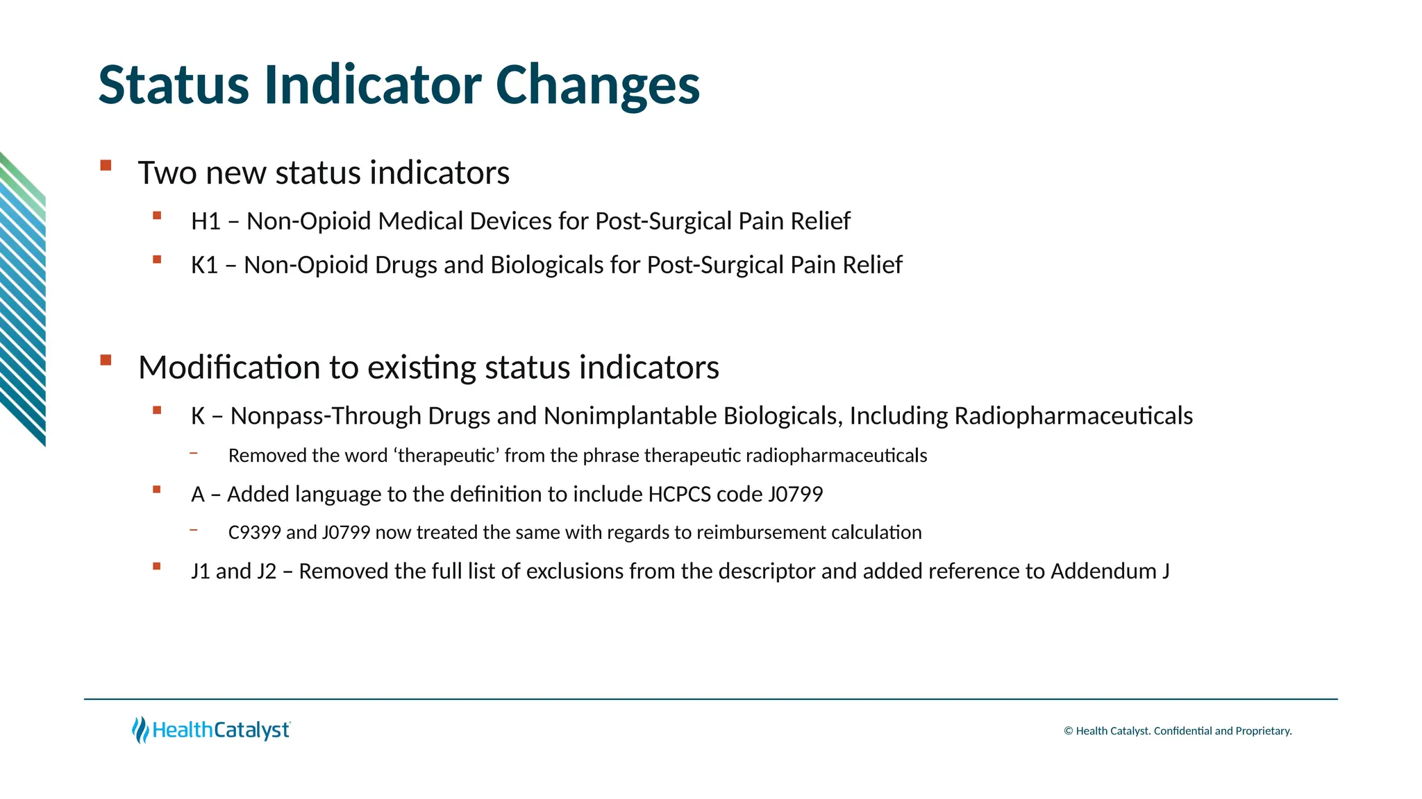 © Health Catalyst. Confidential and Proprietary.
Status Indicator Changes
 Two new status indicators
 H1 – Non-Opioid Medical Devices for Post-Surgical Pain Relief
 K1 – Non-Opioid Drugs and Biologicals for Post-Surgical Pain Relief
 Modification to existing status indicators
 K – Nonpass-Through Drugs and Nonimplantable Biologicals, Including Radiopharmaceuticals
– Removed the word ‘therapeutic’ from the phrase therapeutic radiopharmaceuticals
 A – Added language to the definition to include HCPCS code J0799
– C9399 and J0799 now treated the same with regards to reimbursement calculation
 J1 and J2 – Removed the full list of exclusions from the descriptor and added reference to Addendum J
 