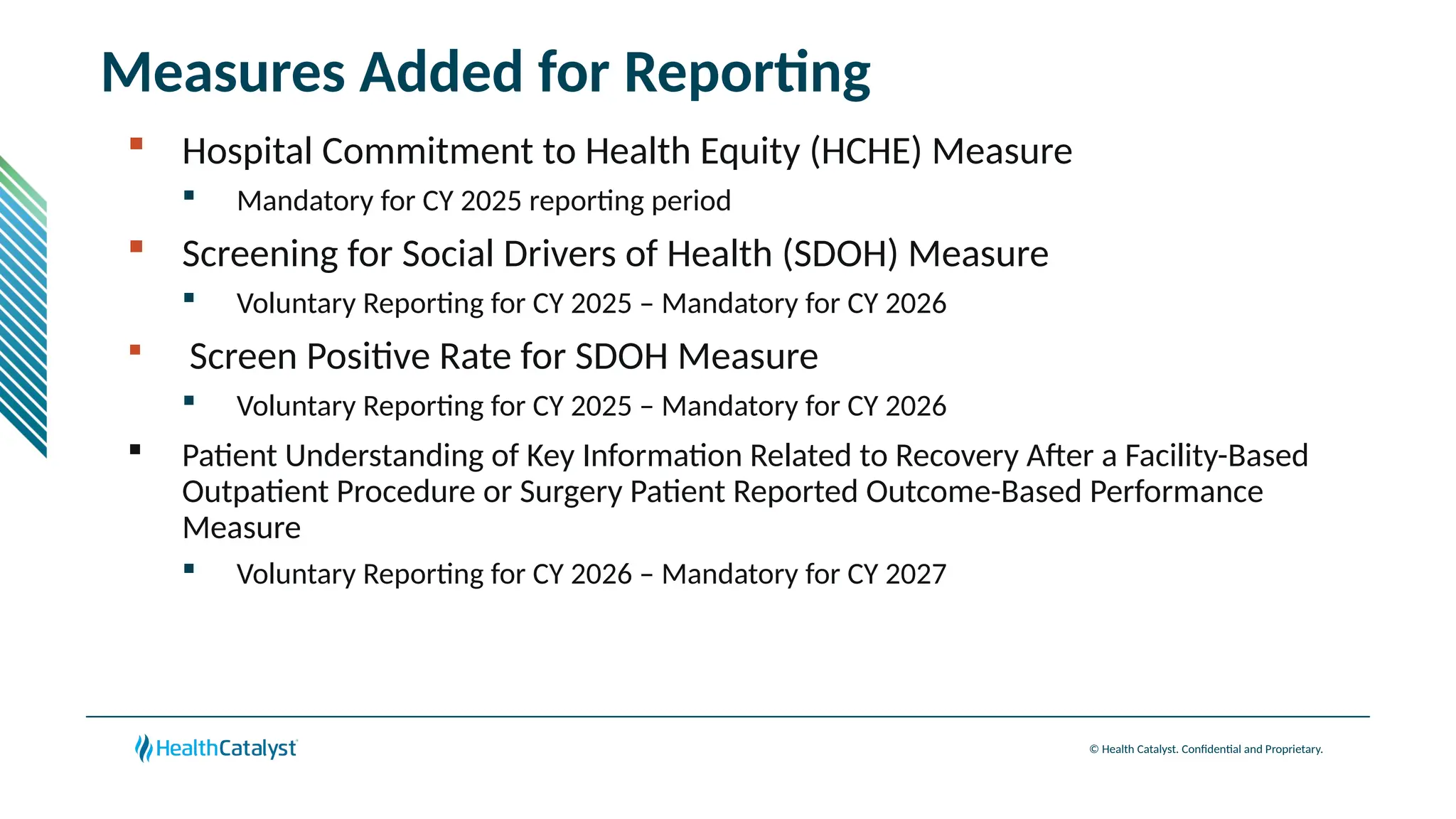 © Health Catalyst. Confidential and Proprietary.
Measures Added for Reporting
 Hospital Commitment to Health Equity (HCHE) Measure
 Mandatory for CY 2025 reporting period
 Screening for Social Drivers of Health (SDOH) Measure
 Voluntary Reporting for CY 2025 – Mandatory for CY 2026
 Screen Positive Rate for SDOH Measure
 Voluntary Reporting for CY 2025 – Mandatory for CY 2026
 Patient Understanding of Key Information Related to Recovery After a Facility-Based
Outpatient Procedure or Surgery Patient Reported Outcome-Based Performance
Measure
 Voluntary Reporting for CY 2026 – Mandatory for CY 2027
 