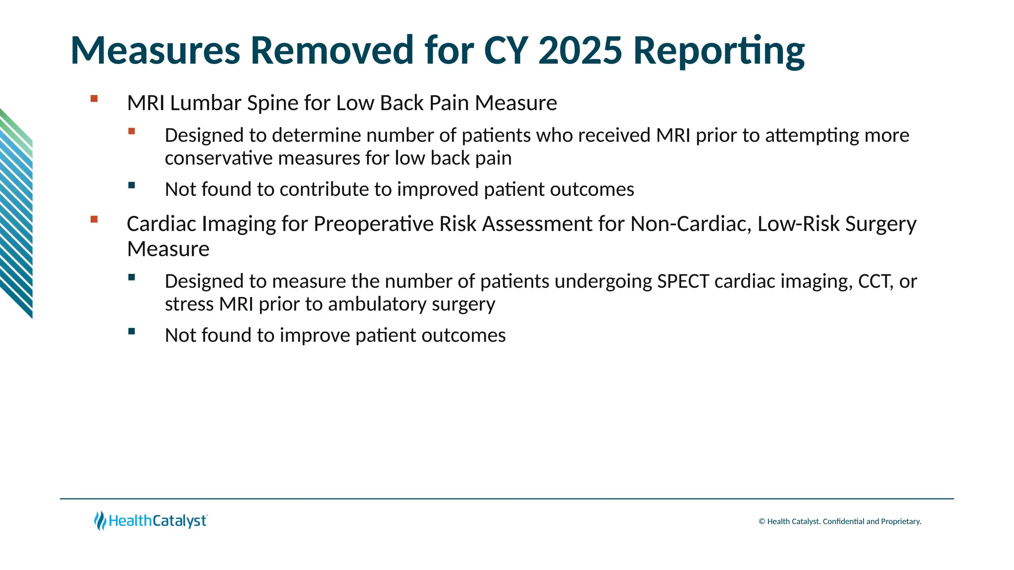 © Health Catalyst. Confidential and Proprietary.
Measures Removed for CY 2025 Reporting
 MRI Lumbar Spine for Low Back Pain Measure
 Designed to determine number of patients who received MRI prior to attempting more
conservative measures for low back pain
 Not found to contribute to improved patient outcomes
 Cardiac Imaging for Preoperative Risk Assessment for Non-Cardiac, Low-Risk Surgery
Measure
 Designed to measure the number of patients undergoing SPECT cardiac imaging, CCT, or
stress MRI prior to ambulatory surgery
 Not found to improve patient outcomes
 