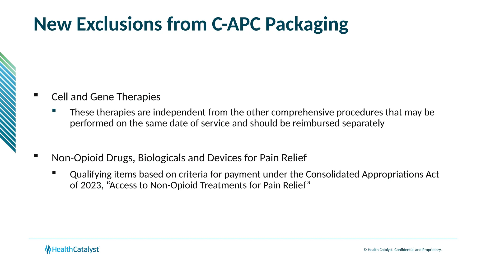 © Health Catalyst. Confidential and Proprietary.
New Exclusions from C-APC Packaging
 Cell and Gene Therapies
 These therapies are independent from the other comprehensive procedures that may be
performed on the same date of service and should be reimbursed separately
 Non-Opioid Drugs, Biologicals and Devices for Pain Relief
 Qualifying items based on criteria for payment under the Consolidated Appropriations Act
of 2023, “Access to Non-Opioid Treatments for Pain Relief”
 