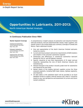 Energy
In-Depth Report Series




         Opportunities in Lubricants, 2011-2013:
         North American Market Analysis


          In Continuous Publication Since 1984

          Market Segment Coverage           A comprehensive, in-depth analysis of automotive and industrial finished
                                            lubricant products, end-use industries/trade classes, major suppliers, and
          Commercial Automotive:
                                            market trends in the United States plus summary coverage of Canada and
          To Be Published June 2012
          Base Year: 2011                   Mexico. Topics addressed include:

          Consumer Automotive:                   Size and segmentation of the North American finished lubricants
          To Be Published June 2013              market by country
          Base Year: 2012
                                                 Current and future product and service requirements of B2B installers
          Industrial Oils and Fluids:            and retailers in the consumer automotive segment
          To Be Published June 2014              Similarities and differences in commercial automotive lubricant
          Base Year: 2013
                                                 demand for the on- and off-highway channels
                                                 Specific industrial oil and fluid requirements of 15 major end-use
                                                 industries representing the core of North American industry and
                                                 manufacturing
                                                 Demand through to the product viscosity grade level for automotive
                                                 and industrial oils and fluids
                                                 Market shares of the leading lubricant suppliers across the three
                                                 analyzed segments, including B2B trade classes, highway segments,
                                                 and industries
                                                 All data tables in the published report will be provided in an Excel
                                                 database format to support internal analysis and "what if" scenarios
                                                 based on your own perspective and assessment of current and future
                                                 market conditions.




  www.KlineGroup.com
  Report #Y59AA | © 2011 Kline & Company, Inc.
 