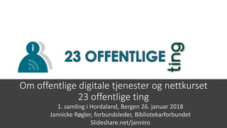 Om offentlige digitale tjenester og nettkurset
23 offentlige ting
1. samling i Hordaland, Bergen 26. januar 2018
Jannicke Røgler, forbundsleder, Bibliotekarforbundet
Slideshare.net/janniro
 