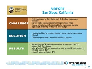RESULTS CHALLENGE SOLUTION AIRPORT San Diego, California First impression of San Diego for >18.3 million passengers annually Severe water supply problems in region; rising rates Excess irrigation runoff responsible for hardscape damage; repaving & restriping costs were over-budget 13 WeatherTRAK controllers deliver central control via wireless Internet Irrigation system flaws were identified and repaired Before WeatherTRAK implementation, airport used 264,000 gallons daily for irrigation After WeatherTRAK implementation, usage steadily decreasing to 139,000 gallons daily 4-month water savings = 47% 