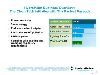 Conserves water  Saves energy Reduces carbon footprint  Eliminates runoff pollution LEED™ points Complies with existing and emerging  regulatory requirements HydroPoint Business Overview:  The Clean Tech Initiative with The Fastest Payback 1-3 yrs 1-3 yrs 7-10 yrs 4 yrs Green Initiative ROI: Solar Roof Panels Low Flow Toilets Lighting Retrofits WeatherTRAK 
