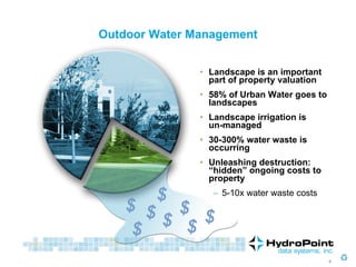 Outdoor Water Management Landscape is an important part of property valuation 58% of Urban Water goes to landscapes Landscape irrigation is  un-managed 30-300% water waste is occurring Unleashing destruction: “hidden” ongoing costs to property 5-10x water waste costs $ $ $ $ $ $ $ $ 