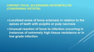 CHRONIC FOCAL SCLEROSING OSTEOMYELITIS
(CONDENSING OSTEITIS)
Localized areas of bone sclerosis in relation to the
apices of teeth with pulpitis or pulp necrosis
Unusual reaction of bone to infection occurring in
instances of extremely high tissue resistance or in
low grade infection
 