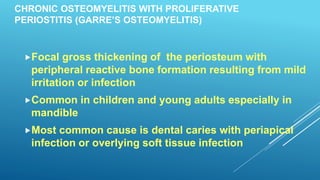 CHRONIC OSTEOMYELITIS WITH PROLIFERATIVE
PERIOSTITIS (GARRE’S OSTEOMYELITIS)
Focal gross thickening of the periosteum with
peripheral reactive bone formation resulting from mild
irritation or infection
Common in children and young adults especially in
mandible
Most common cause is dental caries with periapical
infection or overlying soft tissue infection
 