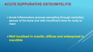 ACUTE SUPPURATIVE OSTEOMYELITIS
Acute inflammatory process spreading through medullary
spaces of the bone and with insufficient time for body to
react
Well localized in maxilla ,diffuse and widespread in
mandible
 