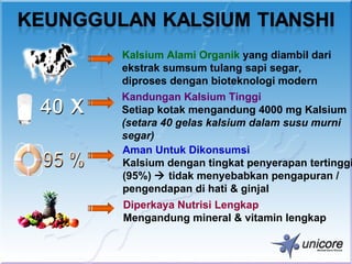 Kalsium Alami Organik yang diambil dari
ekstrak sumsum tulang sapi segar,
diproses dengan bioteknologi modern
Kandungan Kalsium Tinggi
Setiap kotak mengandung 4000 mg Kalsium
(setara 40 gelas kalsium dalam susu murni
segar)
Aman Untuk Dikonsumsi
Kalsium dengan tingkat penyerapan tertinggi
(95%)  tidak menyebabkan pengapuran /
pengendapan di hati & ginjal
Diperkaya Nutrisi Lengkap
Mengandung mineral & vitamin lengkap
 